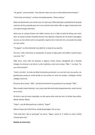 “Ah, genial”, sussurrou Katie. “Isso não tem nada a ver com a minha idéia de bons tempos.”

“Tente fazer um esforço”, eu disse encantadoramente. “Pelas crianças.”

Katie era obviamente uma merda nisso. Eu acho que é difícil participar completamente quando
você tem de ficar parando para ver se sua calcinha está visível. Mas eu segui minha presa com
uma determinação admirável.

Assim que as crianças ficaram com tédio, éramos só eu e Aldo na pista de dança, por assim
dizer. Eu estava suando, tentando alcançar meu objetivo, enquanto ele me levava à passagens
escuras, eu me achatei contra uma parede e esperei ele vir atrás de mim, cutucando meu dedo
em suas costas.

“Te peguei”, eu disse deixando meu dedo lá, no topo de sua espinha.

Ele virou, rindo, levemente se arquejando. Eu passei a língua pelo meus lábios e apontei para
sua arma. “Vá.”

Aldo sorriu. Uma mão me alcançou e segurou minha cintura, esfregando ela e fazendo
cócegas. Eu comecei a me torcer e a dar risadinhas, como uma criança. “Não...”, eu disse. “Eu
sou muito sensível.”

“Você é, de fato”. As mãos de Aldo firmemente persistiram e eu me torci com seu punho, me
girando para empurrar minha bunda em sua virilha. Eu senti sua ereção, e esfreguei minhas
nádegas contra ela.

Ele parou de se mover. “Effy-“, ele disse firmemente me puxando em sua direção. “Não.”

Meu coração estava batendo, meu corpo todo demonstrando desapontamento, antes mesmo
de eu sentir.

Só tinha o som da nossa respiração, eu não queria olhar atrás de mim. Eu fechei meus olhos.
Merda. Merda. Merda.

“Papai”, a voz de Mara perfurou o silêncio. “Papai!”

Aldo se moveu da minha frente, saindo da passagem. Ele se virou.

“Está tudo bem, não se preocupe” ele sorriu. “Agora, vamos lá. É melhor eu levar minhas
crianças para casa.”

Bebidas de aniversário.
 