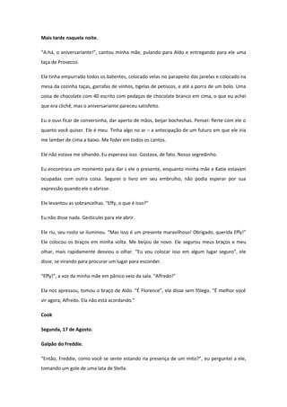 Mais tarde naquela noite.

“A-há, o aniversariante!”, cantou minha mãe, pulando para Aldo e entregando para ele uma
taça de Prosecco.

Ela tinha empurrado todos os batentes, colocado velas no parapeito das janelas e colocado na
mesa da cozinha taças, garrafas de vinhos, tigelas de petiscos, e até a porra de um bolo. Uma
coisa de chocolate com 40 escrito com pedaços de chocolate branco em cima, o que eu achei
que era clichê, mas o aniversariante pareceu satisfeito.

Eu o ouvi ficar de conversinha, dar aperto de mãos, beijar bochechas. Pensei: flerte com ele o
quanto você quiser. Ele é meu. Tinha algo no ar – a antecipação de um futuro em que ele iria
me lamber de cima a baixo. Me foder em todos os cantos.

Ele não estava me olhando. Eu esperava isso. Gostava, de fato. Nosso segredinho.

Eu encontrara um momento para dar s ele o presente, enquanto minha mãe e Katie estavam
ocupadas com outra coisa. Segurei o livro em seu embrulho, não podia esperar por sua
expressão quando ele o abrisse.

Ele levantou as sobrancelhas. “Effy, o que é isso?”

Eu não disse nada. Gesticulei para ele abrir.

Ele riu, seu rosto se iluminou. “Mas isso é um presente maravilhoso! Obrigado, querida Effy!”
Ele colocou os braços em minha volta. Me beijou de novo. Ele segurou meus braços e meu
olhar, mais rapidamente desviou o olhar. “Eu vou colocar isso em algum lugar seguro”, ele
disse, se virando para procurar um lugar para esconder.

“Effy!”, a voz da minha mãe em pânico veio da sala. “Alfredo!”

Ela nos apressou, tomou o braço de Aldo. “É Florence”, ela disse sem fôlego. “É melhor você
vir agora, Alfredo. Ela não está acordando.”

Cook

Segunda, 17 de Agosto.

Galpão do Freddie.

“Então, Freddie, como você se sente estando na presença de um mito?”, eu perguntei a ele,
tomando um gole de uma lata de Stella.
 