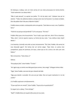 Ele balançou a cabeça, com um meio sorriso em seu rosto presunçoso de menino bonito.
“Você realmente é um idiota infeliz.”

“Não é nada pessoal”, eu apertei seu joelho. “É a lei da selva, cara”. Coloquei meu pé no
extintor. “Todos nós sabíamos desde o começo como isso iria funcionar. Eu sempre arrebato.
Elas não podem dizer não para o Monstro Cookie.”

Freddie estava curvado, se abraçando como uma garota. “Você devia se ouvir, cara. É patético.
Sério.”

“Você diz isso porque está perdendo”. Eu fiz uma pausa. “De novo.”

Freddie olhou para cima bruscamente. “Isso é tudo o que você tem, não é? Ele se levantou.
“Mas, sério-“, ele de repente respirou na frente do meu rosto. “-isso melhora tudo, Cook?
Melho-“.

JJ se levantou, torcendo uma mão na outra nervosamente. “Ok, Cook, Freddie, não vamos ter
essa discussão agora”. Ele tentou dar um sorriso alegre. “Quer dizer, se vamos virar
competitivos, posso me aventurar, de novo, a dizer que eu fui o único a ter sexo com uma
lésbica.”

Nós o encaramos. “Cala a boca, JJ.”

Silêncio.

“De qualquer jeito”, disse Freddie. “É chato.”

“Ah. Agora veja, eu tenho uma idéia genial para animar, meu amigo”. Esfreguei minhas mãos.

“Diga”, disse Freddie, mais seco do que o deserto de Gobi.

“Algo para decidir o vencedor. De uma vez por todas. Para ver quem realmente é o rei do
castelo.”

JJ e Freddie suspiraram simultaneamente.

“O que você tem em mente?”, disse Freddie. “A porra de um questionário?”

Eu neguei com a cabeça. “Uma ménage.”

“Quê?”, Freddie disse com aquele olhar preso em seu rosto.
 