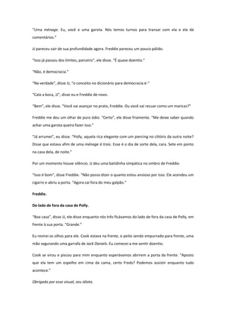 “Uma ménage. Eu, você e uma garota. Nós temos turnos para transar com ela e ela dá
comentários.”

JJ pareceu sair de sua profundidade agora. Freddie pareceu um pouco pálido.

“Isso já passou dos limites, parceiro”, ele disse. “É quase doentio.”

“Não, é democracia.”

“Na verdade”, disse JJ, “o conceito no dicionário para democracia é-“

“Cala a boca, JJ”, disse eu e Freddie de novo.

“Bem”, ele disse. “Você vai avançar no prato, Freddie. Ou você vai recuar como um maricas?”

Freddie me deu um olhar de puro ódio. “Certo”, ele disse friamente. “Me deixe saber quando
achar uma garota queira fazer isso.”

“Já arrumei”, eu disse. ”Polly, aquela rica elegante com um piercing no clitóris da outra noite?
Disse que estava afim de uma ménage à trois. Esse é o dia de sorte dela, cara. Sete em ponto
na casa dela, de noite.”

Por um momento houve silêncio. JJ deu uma batidinha simpática no ombro de Freddie.

“Isso é bom”, disse Freddie. “Não posso dizer o quanto estou ansioso por isso. Ele acendeu um
cigarro e abriu a porta. “Agora cai fora do meu galpão.”

Freddie.

Do lado de fora da casa de Polly.

“Boa casa”, disse JJ, ele disse enquanto nós três ficávamos do lado de fora da casa de Polly, em
frente à sua porta. “Grande.”

Eu revirei os olhos para ele. Cook estava na frente, o peito sendo empurrado para frente, uma
mão segurando uma garrafa de Jack Daniels. Eu comecei a me sentir doentio.

Cook se virou e piscou para mim enquanto esperávamos abrirem a porta da frente. “Aposto
que ela tem um espelho em cima da cama, certo Freds? Podemos assistir enquanto tudo
acontece.”

Obrigado por esse visual, seu idiota.
 