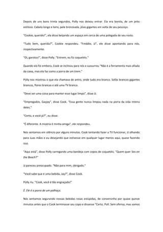 Depois de uns bons trinta segundos, Polly nos deixou entrar. Ela era bonita, de um jeito
estiloso. Cabelo longo e loiro, pele bronzeada, jóias gigantes em volta de seu pescoço.

“Cookie, querido!”, ela disse beijando um espaço em cerca de uma polegada de seu rosto.

“Tudo bem, querida?”, Cookie respondeu. “Freddie, JJ”, ele disse apontando para nós,
respectivamente.

“Oi, garotos!”, disse Polly. “Entrem, eu fiz coquetéis.”

Quando ela foi embora, Cook se inclinou para nós e sussurrou “Não é a ferramenta mais afiada
da caixa, mas ela faz como a porra de um trem.”

Polly nos mostrou o que ela chamava de antro, onde tudo era branco. Sofás brancos gigantes
brancos, flores brancas e até uma TV branca.

“Deve ser uma coisa para manter esse lugar limpo”, disse JJ.

“Empregados, Gayjay”, disse Cook. “Essa gente nunca limpou nada na porra da vida inteira
deles.”

“Certo, e você já?”, eu disse.

“É diferente. A miséria é minha amiga”, ele respondeu.

Nós sentamos em silêncio por alguns minutos. Cook tentando fazer a TV funcionar, JJ olhando
para suas mãos e eu desejando que estivesse em qualquer lugar menos aqui, quase fazendo
isso.

“Aqui está”, disse Polly carregando uma bandeja com copos de coquetéis. “Quem quer Sex on
the Beach?”

JJ pareceu preocupado. “Não para mim, obrigado.”

“Você sabe que é uma bebida, Jay?”, disse Cook.

Polly riu. “Cook, você é tão engraçado!”

É. Ele é a porra de um palhaço.

Nós sentamos segurando nossas bebidas rosas estúpidas, de conversinha por quase quinze
minutos antes que o Cook terminasse seu copo e dissesse “Certo, Poll. Sem ofensa, mas vamos
 