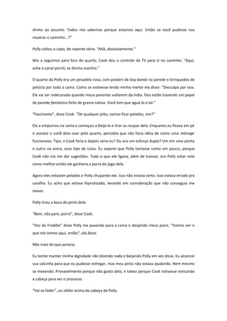 direto ao assunto. Todos nós sabemos porque estamos aqui. Então se você pudesse nos
mostrar o caminho...?”

Polly soltou o copo, de repente séria. “Ahã, absolutamente.”

Nós a seguimos para fora do quarto, Cook deu o controle da TV para JJ no caminho. “Aqui,
ache o canal pornô, se divirta sozinho.”

O quarto da Polly era um pesadelo rosa, com posters de boy bands na parede e brinquedos de
pelúcia por toda a cama. Como se estivesse lendo minha mente ela disse: “Desculpa por isso.
Ele vai ser redecorado quando meus parentes voltarem da India. Eles estão trazendo um papel
de parede fantástico feito de grama nativa. Você tem que aguá-lo e tal.”

“Fascinante”, disse Cook. “De qualquer jeito, vamos ficar pelados, sim?”

Ele a empurrou na cama e começou a beijá-la e tirar as roupas dela. Enquanto eu ficava em pé
e assistia o sutiã dela voar pelo quarto, percebia que não fazia idéia de como uma ménage
funcionava. Tipo, o Cook faria e depois seria eu? Ou era um esforço duplo? Um em uma ponta
e outro na outra, esse tipo de coisa. Eu esperei que Polly tomasse conta um pouco, porque
Cook não iria me dar sugestões. Tudo o que ele ligava, além de transar, era Polly votar nele
como melhor então ele ganharia a porra do jogo dele.

Agora eles estavam pelados e Polly chupando ele. Isso não estava certo. Isso estava errado pra
caralho. Eu acho que estava hipnotizado, levando em consideração que não conseguia me
mexer.

Polly tirou a boca do pinto dele.

“Bem, não pare, porra”, disse Cook.

“Vez do Freddie” disse Polly me puxando para a cama e despindo meus jeans. “Vamos ver o
que nós temos aqui, então”, ela disse.

Não mais do que parecia.

Eu tentei manter minha dignidade não dizendo nada e beijando Polly em vez disso. Eu alcancei
sua calcinha para que eu pudesse esfregar, mas meu pinto não estava ajudando. Nem mesmo
se mexendo. Provavelmente porque não gosto dela, e talvez porque Cook estivesse esticando
a cabeça para ver o processo.

“Vai se foder”, eu sibilei acima da cabeça de Polly.
 