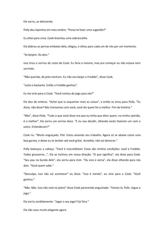 Ele sorriu, se deliciando.

Polly deu tapinhas em meu ombro. “Posso te fazer uma sugestão?”

Eu olhei para cima. Cook levantou uma sobrancelha.

Ela dobrou as pernas embaixo dela, ofegou, e olhou para cada um de nós por um momento.

“Se beijem. Os dois.”

Isso tirou o sorriso do rosto de Cook. Eu faria o mesmo, mas pra começar eu não estava nem
sorrindo.

“Não querida, de jeito nenhum. Eu não vou beijar o Freddie”, disse Cook.

“Justo o bastante. Então o Freddie ganhou”.

Eu me virei para o Cook. “Você contou do jogo para ela?”

Ele deu de ombros. “Achei que ia esquentar mais as coisas”, e então se virou para Polly. “Eu
disse, não disse? Nós transamos com você, você diz quem foi o melhor. Fim da história.”

“Não”, disse Polly. “Tudo o que você disse era que eu tinha que dizer quem, na minha opinião,
é o melhor”. Ela sorriu um sorriso doce. “E eu vou decidir, olhando vocês fazerem um com o
outro. Entenderam?”

Cook riu. “Muito engraçado, Poll. Estou amando seu trabalho. Agora só se abaixe como uma
boa garota, e deixe eu te lamber até você gritar. Acredite, não vai demorar.”

Polly balançou a cabeça. “Você é inacreditável. Essas são minhas condições: você e Freddie.
Todos grosseiros...”. Ela se inclinou em nossa direção. “O que significa”, ela disse para Cook.
“Seu pau na bunda dele”, ela sorriu para mim. “Ou vice e versa”, ela disse olhando para nós
dois. “Você quem sabe.”

“Desculpa, isso não vai acontecer” eu disse. “Isso é merda”, eu virei para o Cook. “Você
ganhou.”

“Não. Não. Isso não está no plano” disse Cook parecendo angustiado. “Vamos lá, Polls. Jogue o
jogo.”

Ela sorriu sordidamente. “Jogar o seu jogo? Cai fora.”

Ela não soou muito elegante agora.
 
