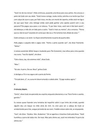 “Você me dá nos nervos”, Polly continuou, puxando uma blusa para seus peitos. Ela cutucou o
peito de Cook com seu dedo. “Você transa comigo, rouba minha calcinha e eu tenho que ficar
com calças de couro o que, por falar nisso, me deu um monte de sapinho, então você me liga e
diz que quer fazer uma ménage então você pode ganhar uma aposta juvenil com o seu
parceiro?”Ela pegou seus jeans e os colocou. “E por falar nisso, você nem é tão bom assim”,
ela balançou a mão de um lado para o outro. “Você é mais ou menos”, ela o encarou. “Pensa
que eu não te ouvi? Levando em conta que não sou a ‘ferramenta mais afiada da caixa.’”

Cook começou a se vestir. Eu fiquei estranhamente na porta do quarto dela.

Polly pegou a jaqueta dele e jogou nele. “Fecha a porta quando sair”, ela disse friamente.
“Idiota.”

JJ estava assistindo White Swap e mudando para The Economist, mas olhou para cima quando
nos ouviu. “Isso foi rápido”, ele disse.

“Cala a boca, Jay, nós estamos indo”, disse Cook.

“Mas-“

“Só cala. A porra. Da sua. Boca”, gritou Cook.

JJ desligou a TV e nos seguiu até a porta da frente.

“Tá tudo bem, JJ”, eu sussurrei desarrumando o cabelo dele. “O jogo acabou agora.”

JJ

2 minutos depois.

“Certo”, disse Cook recuperando seu espírito enquanto descíamos a rua.”Para frente e avante,
garotos.”

Eu estava quase fazendo uma tentativa de inquérito sobre o que tinha ido errado, quando
alguém deu um baque no chão atrás de mim. Eu virei para ver a cabeça de Cook se
arrebentando para trás, sangue jorrando de seu nariz. Freddie estava sobre ele, se arquejando.

“Isso”, ele disse. “Acabou. Nós. Acabamos.” Ele se agachou e levantou Cook pela blusa. “Você
humilhou a porra de todos nós. De novo. Mas pela última vez, você me entendeu? A porra da
última vez.”
 