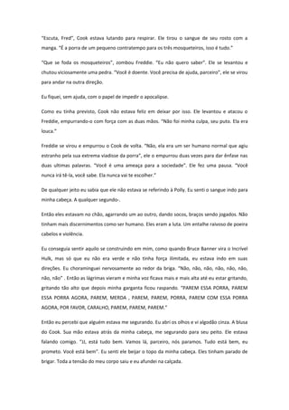 “Escuta, Fred”, Cook estava lutando para respirar. Ele tirou o sangue de seu rosto com a
manga. “É a porra de um pequeno contratempo para os três mosqueteiros, isso é tudo.”

“Que se foda os mosqueteiros”, zombou Freddie. “Eu não quero saber”. Ele se levantou e
chutou viciosamente uma pedra. “Você é doente. Você precisa de ajuda, parceiro”, ele se virou
para andar na outra direção.

Eu fiquei, sem ajuda, com o papel de impedir o apocalipse.

Como eu tinha previsto, Cook não estava feliz em deixar por isso. Ele levantou e atacou o
Freddie, empurrando-o com força com as duas mãos. “Não foi minha culpa, seu puto. Ela era
louca.”

Freddie se virou e empurrou o Cook de volta. “Não, ela era um ser humano normal que agiu
estranho pela sua extrema viadisse da porra”, ele o empurrou duas vezes para dar ênfase nas
duas ultimas palavras. “Você é uma ameaça para a sociedade”. Ele fez uma pausa. “Você
nunca irá tê-la, você sabe. Ela nunca vai te escolher.”

De qualquer jeito eu sabia que ele não estava se referindo à Polly. Eu senti o sangue indo para
minha cabeça. A qualquer segundo-.

Então eles estavam no chão, agarrando um ao outro, dando socos, braços sendo jogados. Não
tinham mais discernimentos como ser humano. Eles eram a luta. Um entalhe raivoso de poeira
cabelos e violência.

Eu conseguia sentir aquilo se construindo em mim, como quando Bruce Banner vira o Incrível
Hulk, mas só que eu não era verde e não tinha força ilimitada, eu estava indo em suas
direções. Eu choraminguei nervosamente ao redor da briga. “Não, não, não, não, não, não,
não, não” . Então as lágrimas vieram e minha voz ficava mais e mais alta até eu estar gritando,
gritando tão alto que depois minha garganta ficou raspando. “PAREM ESSA PORRA, PAREM
ESSA PORRA AGORA, PAREM, MERDA , PAREM, PAREM, PORRA, PAREM COM ESSA PORRA
AGORA, POR FAVOR, CARALHO, PAREM, PAREM, PAREM.”

Então eu percebi que alguém estava me segurando. Eu abri os olhos e vi algodão cinza. A blusa
do Cook. Sua mão estava atrás da minha cabeça, me segurando para seu peito. Ele estava
falando comigo. “JJ, está tudo bem. Vamos lá, parceiro, nós paramos. Tudo está bem, eu
prometo. Você está bem”. Eu senti ele beijar o topo da minha cabeça. Eles tinham parado de
brigar. Toda a tensão do meu corpo saiu e eu afundei na calçada.
 