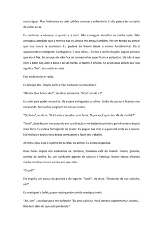 nunca liguei. Mas finalmente eu criei colhões comecei a enfrentá-la. E não parece ter um jeito
de voltar atrás.

Eu continuei a observar o quarto e a sorri. Não conseguia acreditar na minha sorte. Não
conseguia acreditar que a menina que eu amava me amava também. Por um tempo eu pensei
que isso nunca ia acontecer. Eu gostava da Naomi desde o ensino fundamental. Ela é
apaixonante e inteligente. Contagiante. E seus olhos... Parece a rainha do gelo. Alguns pensam
que ela é fria. Só porque ela não fica de conversinhas superficiais e estúpidas. Ela não é que
nem a Katie que abre a boca e só sai merda. A Naomi é sincera. Se as pessoas acham que isso
significa “fria”, elas estão erradas.

Elas estão muito erradas.

Eu bocejei alto. Depois senti a mão da Naomi no meu braço.

“Merda. Que horas são?”, ela disse sonolenta. “Você tem de ir?”

Eu rolei para poder encará-la. Ela estava esfregando os olhos. Então ela parou e ficamos nos
encarando. Sorrisinhos surgiram em nossos rostos.

“Oi, linda”, eu disse. “Já é tarde e eu estou com fome. O que você quer de café da manhã?”

“Você”, disse Naomi me puxando em sua direção e me beijando primeiro gentilmente e depois
mais forte. Eu estava formigando de prazer. Eu peguei sua mão e a guiei até onde eu a queria.
Ela hesitou e depois seus dedos começaram a fazer seu trabalho.

Ah meu Deus, essa é a porra do paraíso, eu pensei. Eu estou no paraíso.

Duas horas depois nós estávamos na cafeteria, tomando café da manhã. Naomi, granola,
comida de coelho. Eu, um sanduíche gigante de salsicha e ketchup. Naomi estava olhando
minha comida com um sorriso em seu rosto.

“O quê?”

Ela engoliu um pouco da granola e do iogurte. “Você”, ela disse. “Gostando da sua salsicha,
né?”

Eu mastiguei e bufei, quase respingando comida mastigada nela.

“Ah, sim” , eu disse para me defender “Eu amo salsicha. Você deveria experimentar, Naomi...
Não tem idéia do que está perdendo.”
 