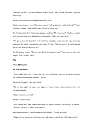 “Vamos lá, Jay. Está tudo bem. Por favor, pare de chorar”, disse Freddie, segurando o topo do
meu braço.

Eu tirei o lenço da minha manga e esfreguei meu rosto.

Cook me apertou com força. “Eu te amo Jaykins. Você faz parte da minha família, tá?” Ele se
virou para Freddie. “Você também, cara. Ela não vai mudar isso.”

Freddie pareceu imóvel. Ele começou a pegar seus tênis. “Mas ela mudou”. Ele olhou para nós
dois, nos agarrando como dois amantes machucados. “Ela fez isso meses atrás.”

“Ah, que se foda ela. Ela se foi”. Cook finalmente me soltou, para o alívio dos meus membros
doloridos. Ele olhou melancolicamente para o Freddie. “Mas eu, você e JJ. Continuamos
juntos. Nós temos um ao outro. Sim?”

Freddie deu de ombros. “Não sei mais. Não é simples assim, cara”. Ele correu uma mão pelo
cabelo. “Não é simples assim.”

Effy

Terça, 18 de Agosto.

De tarde, em Veneza.

“Jesus, você o quer tanto ”, disse Katie. Ela estava me olhando meio que pensativa. Como se
ela estivesse vendo alguém diferente. Outra eu.

Eu acendi um cigarro. “Não seja ridícula.”

“Eu não sou cega”, ela pegou meu cigarro e tragou. Tossiu melodramaticamente e me
entregou de volta.

“Eu já vi isso antes, lembra?”

Dei a ela um olhar vazio.

“Mas daquela vez, você deixou mais óbvio ao transar com ele”, ela abraçou os joelhos.
“Freddie? Enquanto eu estava inconsciente?”

Eu esfreguei os dentes, coçando de tanto fumar e beber. “Eu pedi desculpas.”

“Só porque não queria que ele pensasse que você era uma vadia. O que ele fez, a propósito.”
 