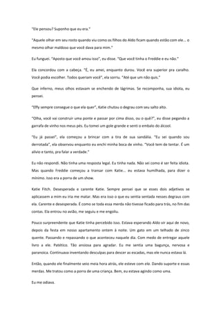 “Ele pensou? Suponho que eu era.”

“Aquele olhar em seu rosto quando viu como os filhos do Aldo ficam quando estão com ele... o
mesmo olhar maldoso que você dava para mim.”

Eu funguei. “Aposto que você amou isso”, eu disse. “Que você tinha o Freddie e eu não.”

Ela concordou com a cabeça. “É, eu amei, enquanto durou. Você era superior pra caralho.
Você podia escolher. Todos queriam você”, ela sorriu. “Até que um não quis.”

Que inferno, meus olhos estavam se enchendo de lágrimas. Se recomponha, sua idiota, eu
pensei.

“Effy sempre consegue o que ela quer”, Katie chutou o degrau com seu salto alto.

“Olha, você vai construir uma ponte e passar por cima disso, ou o quê?”, eu disse pegando a
garrafa de vinho nos meus pés. Eu tomei um gole grande e senti o embalo do álcool.

“Eu já passei”, ela começou a brincar com a tira de sua sandália. “Eu sei quando sou
derrotada”, ela observou enquanto eu enchi minha boca de vinho. “Você tem de tentar. É um
alívio e tanto, pra falar a verdade.”

Eu não respondi. Não tinha uma resposta legal. Eu tinha nada. Não sei como é ser feita idiota.
Mas quando Freddie começou a transar com Katie... eu estava humilhada, para dizer o
mínimo. Isso era a porra de um show.

Katie Fitch. Desesperada e carente Katie. Sempre pensei que se esses dois adjetivos se
aplicassem a mim eu iria me matar. Mas era isso o que eu sentia sentada nesses degraus com
ela. Carente e desesperada. É como se toda essa merda não tivesse ficado para trás, no fim das
contas. Ela entrou no avião, me seguiu e me engoliu.

Pouco surpreendente que Katie tinha percebido isso. Estava esperando Aldo vir aqui de novo,
depois da festa em nosso apartamento ontem à noite. Um gato em um telhado de zinco
quente. Passando e repassando o que aconteceu naquele dia. Com medo de entregar aquele
livro a ele. Patético. Tão ansiosa para agradar. Eu me sentia uma bagunça, nervosa e
paranoica. Continuava inventando desculpas para descer as escadas, mas ele nunca estava lá.

Então, quando ele finalmente veio meia hora atrás, ele esteve com ela. Dando suporte e essas
merdas. Me tratou como a porra de uma criança. Bem, eu estava agindo como uma.

Eu me odiava.
 