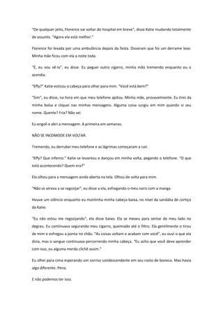 “De qualquer jeito, Florence vai voltar do hospital em breve”, disse Katie mudando totalmente
de assunto. “Agora ela está melhor.”

Florence foi levada por uma ambulância depois da festa. Disseram que foi um derrame leve.
Minha mãe ficou com ela a noite toda.

“É, eu vou vê-la”, eu disse. Eu peguei outro cigarro, minha mão tremendo enquanto eu o
acendia.

“Effy?” Katie esticou a cabeça para olhar para mim. “Você está bem?”

“Sim”, eu disse, na hora em que meu telefone apitou. Minha mãe, provavelmente. Eu tirei da
minha bolsa e cliquei nas minhas mensagens. Alguma coisa surgiu em mim quando vi seu
nome. Quente? Fria? Não sei.

Eu engoli e abri a mensagem. A primeira em semanas.

NÃO SE INCOMODE EM VOLTAR.

Tremendo, eu derrubei meu telefone e as lágrimas começaram a cair.

“Effy? Que inferno.” Katie se levantou e dançou em minha volta, pegando o telefone. “O que
está acontecendo? Quem era?”

Ela olhou para a mensagem ainda aberta na tela. Olhou de volta para mim.

“Não se atreva a se regozijar”, eu disse a ela, esfregando o meu nariz com a manga.

Houve um silêncio enquanto eu mantinha minha cabeça baixa, no nível da sandália de cortiço
da Katie.

“Eu não estou me regozijando”, ela disse baixo. Ela se mexeu para sentar do meu lado no
degrau. Eu continuava segurando meu cigarro, queimado até o filtro. Ela gentilmente o tirou
de mim e esfregou a ponta no chão. “As coisas voltam e acabam com você”, eu ouvi o que ela
dizia, mas o sangue continuava percorrendo minha cabeça. “Eu acho que você deve aprender
com isso, ou alguma merda clichê assim.”

Eu olhei para cima esperando um sorriso condescendente em seu rosto de boneca. Mas havia
algo diferente. Pena.

E não podemos ter isso.
 
