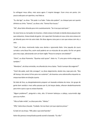 Eu esfreguei meus olhos, mais secos agora. E respirei devagar. Eram cinco em ponto. Um
pouco cedo para um aperitivo, mas foda-se.

“Eu não ligo”, eu disse. “Ele pode ir se foder. Todos eles podem”, eu chequei para ver quanto
dinheiro eu tinha. “Vamos”, eu disse a ela. “Vamos ficar loucas.”

“Ok”, disse Katie olhando para mim cautelosamente. “Se é isso que você quer.”

Às nove horas eu mal podia me levantar, e Katie estava inclinada no balcão desse pequeno bar
que estávamos. Estava lotado de gente. Um rapaz bem formado em seus vinte anos estava em
pé olhando para mim do outro lado. Ele disse alguma coisa para o cara que estava com ele, e
veio.

“Ciao”, ele disse, mostrando todos seus dentes e ignorando Katie. Uma jaqueta de couro
surrada e uma blusa fina, assim você poderia ver os músculos de seu peito. Ele fez um gesto
para meu copo, adicionando com um bom inglês “Posso te comprar uma bebida?”

“Claro”, eu disse friamente. “Quantas você quiser”. Katie riu. “E uma para minha amiga aqui,
também.”

“Mandona”, ele disse entretido, me olhando de cima a baixo. “Você é sempre tão exigente?”

“Você não pede, você não consegue”, eu disse alegremente, dando meu copo para ele. “Nos
dê licença, nós vamos lá fora para nos sustentar”, ele levantou uma sobrancelha enquanto eu
empurrava Katie em direção à porta.

Do lado de fora, eu desajeitadamente preparei um baseado embaixo da mesa. Um grupo de
gente bem vestida e mais velha passava por lá, de braços dados, olharam desdenhosamente
para mim e para o que eu estava fazendo.

“Algum problema?”, perguntei a eles, alto. O homem balançou a cabeça, sussurrando algo
para sua mulher.

“Vão se foder então”, eu disse para eles. “Idiotas.”

“Effy”, Katie disse chocada. “Cuidado. Vai nos fazer com que sejamos presas.”

Eu bati em seu braço. “Effy sabe o que está fazendo.”

Katie não pareceu tranquilizada quando acendi o baseado. “Eu não-“
 