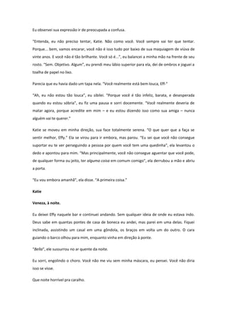 Eu observei sua expressão ir de preocupada a confusa.

“Entenda, eu não preciso tentar, Katie. Não como você. Você sempre vai ter que tentar.
Porque... bem, vamos encarar, você não é isso tudo por baixo de sua maquiagem de viúva de
vinte anos. E você não é tão brilhante. Você só é...”, eu balancei a minha mão na frente de seu
rosto. “Sem. Objetivo. Algum”, eu prendi meu lábio superior para ela, dei de ombros e joguei a
toalha de papel no lixo.

Parecia que eu havia dado um tapa nela. “Você realmente está bem louca, Eff-”

“Ah, eu não estou tão louca”, eu sibilei. “Porque você é tão infeliz, barata, e desesperada
quando eu estou sóbria”, eu fiz uma pausa e sorri docemente. “Você realmente deveria de
matar agora, porque acredite em mim – e eu estou dizendo isso como sua amiga – nunca
alguém vai te querer.”

Katie se moveu em minha direção, sua face totalmente serena. “O que quer que a faça se
sentir melhor, Effy.” Ela se virou para ir embora, mas parou. “Eu sei que você não consegue
suportar eu te ver perseguindo a pessoa por quem você tem uma quedinha”, ela levantou o
dedo e apontou para mim. “Mas principalmente, você não consegue aguentar que você pode,
de qualquer forma ou jeito, ter alguma coisa em comum comigo”, ela derrubou a mão e abriu
a porta.

“Eu vou embora amanhã”, ela disse. “A primeira coisa.”

Katie

Veneza, à noite.

Eu deixei Effy naquele bar e continuei andando. Sem qualquer ideia de onde eu estava indo.
Deus sabe em quantas pontes de casa de boneca eu andei, mas parei em uma delas. Fiquei
inclinada, assistindo um casal em uma gôndola, os braços em volta um do outro. O cara
guiando o barco olhou para mim, enquanto vinha em direção à ponte.

“Bella”, ele sussurrou no ar quente da noite.

Eu sorri, engolindo o choro. Você não me viu sem minha máscara, eu pensei. Você não diria
isso se visse.

Que noite horrível pra caralho.
 