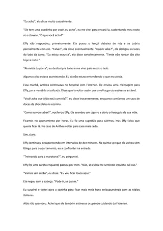 “Eu acho”, ela disse muito casualmente.

“Ele tem uma quedinha por você, eu acho”, eu me virei para encará-la, sustentando meu rosto
no cotovelo. “O que você acha?”

Effy não respondeu, primeiramente. Ela puxou o lençol debaixo de nós e se cobriu
parcialmente com ele. “Talvez”, ela disse eventualmente. “Quem sabe?”, ela desligou as luzes
do lado da cama. “Eu estou exausta”, ela disse sonolentamente. “Tente não roncar tão alto
hoje à noite.”

“Atrevida da porra”, eu deslizei pra baixo e me virei para o outro lado.

Alguma coisa estava acontecendo. Eu só não estava entendendo o que era ainda.

Essa manhã, Anthea continuava no hospital com Florence. Ele enviou uma mensagem para
Effy, para mantê-la atualizada. Disse que ia voltar assim que a velha garota estivesse estável.

“Você acha que Aldo está com ela?”, eu disse inocentemente, enquanto comíamos um saco de
doces de chocolate na cozinha.

“Como eu vou saber?”, vociferou Effy. Ela acendeu um cigarro e abriu o livro guia de sua mãe.

Ficamos no apartamento por horas. Eu fiz uma sugestão para sairmos, mas Effy falou que
queria ficar lá. No caso de Anthea voltar para casa mais cedo.

Sim, claro.

Effy continuou desaparecendo em intervalos de dez minutos. Na quinta vez que ela voltou sem
fôlego para o apartamento, eu a confrontei na entrada.

“Treinando para a maratona?”, eu perguntei.

Effy fez uma careta enquanto passou por mim. “Não, só estou me sentindo inquieta, só isso.”

“Vamos sair então”, eu disse. “Eu vou ficar louca aqui.”

Ela negou com a cabeça. “Pode ir, se quiser.”

Eu suspirei e voltei para a cozinha para ficar mais meia hora enlouquecendo com as rádios
italianas.

Aldo não apareceu. Achei que ele também estivesse ocupando cuidando da Florence.
 
