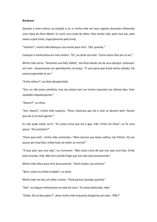 Bordeaux

Quando o trem entrou na estação e eu vi minha mãe em seus sapatos dourados folheando
uma cópia da Paris Match. Eu senti uma onda de afeto. Pela minha mãe, pelo meu pai, pelo
James e pela Emily. Especialmente pela Emily.

“Yoohoo!”, minha mãe balançou sua revista para mim. “Olá, querida.”

Coloquei a minha bolsa em meu ombro. “Oi”, eu disse sorrindo. “Como estou feliz por te ver.”

Minha mãe sorriu. “Sentimos sua falta, KitKat”, ela disse dando um de seus abraços ‘calorosos’
em mim - basicamente um apertãozinho no braço. “É uma pena que Emily tenha voltado. Ela
estava esperando te ver.”

“Emily voltou?”, eu disse desapontada.

“Sim, eu não estou satisfeita, mas ela esteve com um humor esquisito nos últimos dias. Com
saudades daquela garota.”

“Naomi?”, eu disse.

“Sim, Naomi”, minha mãe suspirou. “Pena. Esperava que ela e Josh se dessem bem. Parece
que ele é um bom garoto.”

Eu não pude evitar sorrir. “Eu estou certa que ele é gay, mãe. Emily me disse”, eu fiz uma
pausa. “Ela está bem?”

“Claro que está”, minha mãe cantarolou. “Mais durona que botas velhas, nós Fitches. Ela vai
passar por essa fase, então tudo vai voltar ao normal.”

“O que quer que isso seja”, eu murmurei. “Não estou certa de que isso seja uma fase. Emily
está amando, mãe. Não tem sentido fingir que isso não está acontecendo.”

Minha mãe olhou para mim bruscamente. “Você mudou sua sintonia.”

“Bem, talvez eu tenha mudado”, eu disse.

Minha mãe me deu um olhar curioso. “Você parece cansada, querida.”

“Sim”, eu larguei minha bolsa na mala do carro. “Eu estou destruída, mãe.”

“Então. Ela se desculpou?”, disse minha mãe enquanto dirigíamos de volta. “Effy?”
 
