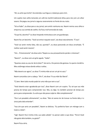 “Ah, eu acho que tenho” ela estendeu sua língua e a balançou para mim.

Um sujeito mais velho tomando um café da manhã tradicional olhou para nós com um olhar
severo. Ele pegou seu jornal e segurou severamente na frente de seu rosto.

“Vá se foder”, eu disse para o seu jornal, sem emitir nenhuma voz. Naomi revirou seus olhos e
empurrou sua comida de coelho. Ela ficou mal humorada do nada.

“O que foi, docinho?” eu disse limpando minha boca com um guardanapo.

Naomi fez um beicinho. “Você vai entrar naquele navio”, ela disse naturalmente. “É isso”.

“Você vai sentir minha falta, não vai, querida?”, eu disse parecendo um disco arranhado. “É
melhor você sentir mesmo”.

“Hm... Primeiramente” ela disse séria “Depois eu vou provavelmente perder o interesse”.

“Naomi!” , eu disse com um grito agudo. “Vadia”.

“Quantas vezes eu vou ter de te dizer?” ela sorriu. Ela parecia tão gostosa. Eu queria mordê-la.
Meu estômago estava dando voltas e voltas.

“Não deveria ser agora”, eu disse “E minha mãe vai ser um pé no saco.”

Naomi concordou com a cabeça. “Ah é”, ela disse “A sua mãe tão liberal”.

“É, bem. Nem todo mundo pode ter uma mãe que nem a sua”.

“Você deveria estar agradecida por isso”, disse Naomi com um suspiro. “Eu sei que sua mãe
precisa de tempo para compreender isso. Nós, eu digo. Eu também precisei de tempo pra
porra para compreender. Eu acho que não posso culpá-la. Não completamente”

“Ela é um pesadelo ultimamente”, eu disse. “Nós só vamos ter de transar na frente dela, é o
único jeito dela entender”.

“Isso sim que seria um pesadelo”, Naomi se deliciou. “Eu preferiria fazer um ménage com o
Cook e a Katie”.

“Ugh. Naomi! Ela é minha irmã, sua vadia safada”. Eu pensei sobre o que disse. “Porra! Você
não gosta dela também, ou gosta?”

Naomi ficou séria.
 