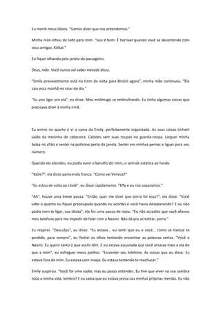 Eu mordi meus lábios. “Vamos dizer que nos entendemos.”

Minha mão olhou de lado para mim. “Isso é bom. É horrível quando você se desentende com
seus amigos, KitKat.”

Eu fiquei olhando pela janela do passageiro.

Deus, mãe. Você nunca vai saber metade disso.

“Emily provavelmente está no trem de volta para Bristol agora”, minha mãe continuou. “Ela
saiu essa manhã no raiar do dia.”

“Eu vou ligar pra ela”, eu disse. Meu estômago se embrulhando. Eu tinha algumas coisas que
precisava dizer à minha irmã.




Eu entrei no quarto e vi a cama da Emily, perfeitamente organizada. As suas coisas tinham
saído da mesinha de cabeceira. Cabides sem suas roupas no guarda-roupa. Larguei minha
bolsa no chão e sentei na poltrona perto da janela. Sentei em minhas pernas e liguei para seu
número.

Quando ela atendeu, eu podia ouvir o barulho do trem, o som de estática ao fundo.

“Katie?”, ela disse parecendo franca. “Como vai Veneza?”

“Eu estou de volta ao chalé”, eu disse rapidamente. “Effy e eu nos separamos.”

“Ah”, houve uma breve pausa. “Então, quer me dizer que porra foi essa?”, ela disse. “Você
sabe o quanto eu fiquei preocupada quando eu acordei e você havia desaparecido? E eu não
podia nem te ligar, sua idiota”, ela fez uma pausa de novo. “Eu não acredito que você afanou
meu telefone para me impedir de falar com a Naomi. Não dá pra acreditar, porra.”

Eu respirei. “Desculpa”, eu disse. “Eu estava... eu senti que eu e você... como se tivesse te
perdido, para sempre”, eu fechei os olhos tentando encontrar as palavras certas. “Você e
Naomi. Eu quero tanto o que vocês têm. E eu estava assustada que você amasse mais a ela do
que a mim”, eu esfreguei meus joelhos. “Esconder seu telefone. As coisas que eu disse. Eu
estava fora de mim. Eu estava com inveja. Eu estava tentando te machucar.”

Emily suspirou. “Você foi uma vadia, mas eu posso entender. Eu tive que viver na sua sombra
toda a minha vida, lembra? E eu sabia que eu estava presa nas minhas próprias merdas. Eu não
 