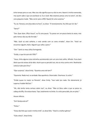 tinha tempo para as suas. Mas isso não significa que eu não te amo. Naomi é minha namorada,
mas quem sabe o que vai acontecer aí. Eu e você. Nós estamos presas uma na outra”, ela deu
uma pequena risada. “Mas correr para a Effy? Aquilo foi uma surpresa.”

“Eu sei. Pareceu uma boa ideia na hora”, eu disse. “E honestamente, fico feliz por ter ido.”

“Sério?”

“Sim. Quer dizer, Effy é louca”, eu fiz uma pausa. “Eu posso ser um pouco besta às vezes, mas
pelo menos não sou tão ferrada.”

“Não. Você só está solitária, e está saindo com os caras errados”, disse Em. “Você vai
encontrar alguém, Katie. Alguém que valha a pena.”

“Sim.” Senti os meus olhos formigando.

“Então, o que há com ela? Effy?”

“Jesus, tinha alguma coisa estranha acontecendo com um cara mais velho. Alfredo. Ficou bem
óbvio que ela estava atrás dele. Assim que eu percebi isso, ela se virou contra mim. Realmente
colocou tudo para fora.”

“Que surpresa”, disse Emily. “Quantos anos ele tem?”

“Quarenta. Nada mal, na verdade. Boa aparência. Divorciado. Charmoso. Eu acho.”

“Então quase te matar na floresta”, disse Emily. “Isso tudo pra nada. Ela obviamente já
superou Freddie McClair.”

“Ah, não tenho tanta certeza sobre isso”, eu disse. “Mas só Deus sabe o que se passa na
cabeça da Effy. Ela estava baixa. Tipo, totalmente no limite. Eu sinto pena dela, de um jeito.”

Houve silêncio.

“Em? Ainda está aí?”

“Estou.”

“Estou tão feliz que você é minha irmã”, eu disse feliz. “Você é a melhor gêmea.”

“Cala a boca”, disse Emily.
 