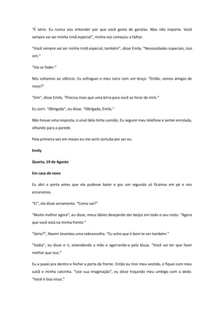 “É sério. Eu nunca vou entender por que você gosta de garotas. Mas não importa. Você
sempre vai ser minha irmã especial”, minha voz começou a falhar.

“Você sempre vai ser minha irmã especial, também”, disse Emily. “Necessidades especiais, isso
sim.”

“Vai se foder.”

Nós voltamos ao silêncio. Eu esfreguei o meu nariz com um lenço. “Então, somos amigas de
novo?”

“Sim”, disse Emily. “Precisa mais que uma birra para você se livrar de mim.”

Eu sorri. “Obrigada”, eu disse. “Obrigada, Emily.”

Não houve uma resposta, o sinal dela tinha sumido. Eu segurei meu telefone e sentei enrolada,
olhando para a parede.

Pela primeira vez em meses eu me senti sortuda por ser eu.

Emily

Quarta, 19 de Agosto

Em casa de novo

Eu abri a porta antes que ela pudesse bater e por um segundo só ficamos em pé e nos
encaramos.

“Ei”, ela disse seriamente. “Como vai?”

“Muito melhor agora”, eu disse, meus lábios desejando dar beijos em todo o seu rosto. “Agora
que você está na minha frente.”

“Sério?”, Naomi levantou uma sobrancelha. “Eu acho que é bom te ver também.”

“Vadia”, eu disse e ri, estendendo a mão e agarrando-a pela blusa. “Você vai ter que fazer
melhor que isso.”

Eu a puxei pra dentro e fechei a porta da frente. Então eu tirei meu vestido, e fiquei com meu
sutiã e minha calcinha. “Use sua imaginação”, eu disse traçando meu umbigo com o dedo.
“Você é boa nisso.”
 