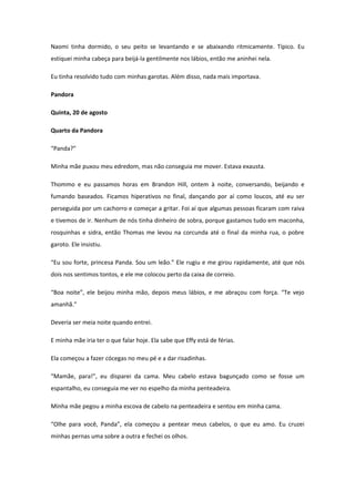 Naomi tinha dormido, o seu peito se levantando e se abaixando ritmicamente. Típico. Eu
estiquei minha cabeça para beijá-la gentilmente nos lábios, então me aninhei nela.

Eu tinha resolvido tudo com minhas garotas. Além disso, nada mais importava.

Pandora

Quinta, 20 de agosto

Quarto da Pandora

“Panda?”

Minha mãe puxou meu edredom, mas não conseguia me mover. Estava exausta.

Thommo e eu passamos horas em Brandon Hill, ontem à noite, conversando, beijando e
fumando baseados. Ficamos hiperativos no final, dançando por aí como loucos, até eu ser
perseguida por um cachorro e começar a gritar. Foi aí que algumas pessoas ficaram com raiva
e tivemos de ir. Nenhum de nós tinha dinheiro de sobra, porque gastamos tudo em maconha,
rosquinhas e sidra, então Thomas me levou na corcunda até o final da minha rua, o pobre
garoto. Ele insistiu.

“Eu sou forte, princesa Panda. Sou um leão.” Ele rugiu e me girou rapidamente, até que nós
dois nos sentimos tontos, e ele me colocou perto da caixa de correio.

“Boa noite”, ele beijou minha mão, depois meus lábios, e me abraçou com força. “Te vejo
amanhã.”

Deveria ser meia noite quando entrei.

E minha mãe iria ter o que falar hoje. Ela sabe que Effy está de férias.

Ela começou a fazer cócegas no meu pé e a dar risadinhas.

“Mamãe, para!”, eu disparei da cama. Meu cabelo estava bagunçado como se fosse um
espantalho, eu conseguia me ver no espelho da minha penteadeira.

Minha mãe pegou a minha escova de cabelo na penteadeira e sentou em minha cama.

“Olhe para você, Panda”, ela começou a pentear meus cabelos, o que eu amo. Eu cruzei
minhas pernas uma sobre a outra e fechei os olhos.
 
