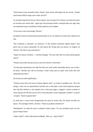 “Você estava muito atrasada ontem, Panda”, disse minha mãe depois de um minuto. “Aonde
você estava? Effy foi viajar com a mãe, não foi?”

Eu reconheci aquele tom de voz. Doce e gentil, mas um pouco fria. Pareceu uma boa hora para
ser honesta com minha mãe – agora que não precisava dividir a atenção dela com algo. Mas
era importante que eu escolhesse minhas palavras com cuidado.

“Eu sai com o meu novo amigo, Thomas.”

As palavras ficaram estranhamente penduradas no ar e eu observei sua face ficar coberta com
elas.

“Ele é adorável, e educado”, eu continuei. “E não conhece realmente alguém daqui.” Essa
parte saiu um pouco apressada. Eu não queria dar tempo para ela pensar na imagem de
Thomas. “Ele não é o que você pensa.”

“Espere um pouco, Pandora...”, ela disse devagar. “Por que você não me contou desse garoto
antes?”

“Porque você ainda não quer que eu saia com meninos. Você disse.”

“Eu não disse exatamente isso. Não fico feliz com você tendo namorados sérios, isso é tudo”,
ela disse. “Garotos que vão te encorajar a fazer coisas para as quais você ainda não está
preparada para fazer.”

Ela me deu um olhar significativo.

“Thomas nunca faria com que eu fizesse alguma coisa”, eu contei a verdade a ela. “Ele é do
Congo e mora em um apartamento horrível com a mãe dele e suas irmãs pequenas porque
eles não têm dinheiro, e ele trabalha dia e noite para pagar o aluguel e colocar comida na
mesa, porque ele não tem um pai. Ele é muito educado e muito engraçado, também”, eu parei
e respirei. “Você iria gostar dele.”

Eu notei que a nuvem tinha desaparecido do rosto da minha mãe. Ela estava sorrindo um
pouco. “Ele soa legal, Panda”, ela disse. “Talvez eu pudesse conhecê-lo?”

“Bombástico”, eu saltei da cama e coloquei minhas meias. “Eu vou convidá-lo para um chá,
posso? Hoje à noite.”

“Hoje à noite?”, minha mãe pareceu afobada. “Bem, eu... hoje à noite?”
 