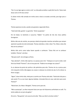“Sim. Eu vou ligar agora e contar a ele”, eu não podia acreditar o quão fácil isso foi. Talvez tudo
desse certo no fim das contas!

Eu deixei minha mãe sentada em minha cama e desci as escadas correndo, para ligar para o
Thomas.




Thomas apareceu às sete, usando uma gravata e segurando flores.

“Você está lindo, garoto”, eu guinchei. “Amei sua gravata.”

Ele me beijou na bochecha e sussurrou “Oxfam.” As partes de trás dos meus joelhos
formigaram.

Minha mãe saiu da cozinha, seu pescoço coberto de grandes manchas vermelhas que sempre
aparecem quando ela está estressada. Thomas estendeu a mão e disse “Sra. Moon, estou tão
feliz em te conhecer.”

Minha mãe sorriu como todos fazem quando o conhecem. “Estou feliz em te conhecer
também, Thomas”, ela disse.

“São para você”, ele entregou as flores.

“Que adorável”, minha mãe espirrou e as passou para mim. “Coloque-as no jarro verde, você
faria isso Panda? Thomas?”, ela se virou para ele. “Poderia me entregar seu casaco?”

Eu os observei da porta da cozinha e dei palminhas para eles. Thomas me viu e piscou para
mim enquanto minha mãe pegava seu casaco e colocava no armário da sala. Eu fui colocar as
flores na água.

“Agora”, disse minha mãe, vindo para a cozinha com Thomas atrás dela. “Vocês dois vão para a
sala assistir TV, eu vou trazer algumas bebidas. Limonada feita em casa, tudo bem para você,
Thomas?”

“Muito bom, Sra. Moon. Obrigado”, Thomas sorriu para ela.

“Não se preocupe”, eu disse enquanto fazia com que nós ficássemos confortáveis no sofá. “Eu
tenho vodka em um jarro de geleia.”

Ele sorriu. “Boa garota”, ele sussurrou de volta. “Mas sua mãe é uma boa mulher.”
 