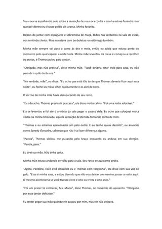Sua coxa se espalhando pelo sofá e a sensação de sua coxa contra a minha estava fazendo com
que por dentro eu virasse geléia de laranja. Minha favorita.

Depois do jantar com espaguete e sobremesa de maçã, todos nos sentamos na sala de estar,
nos sentindo cheios. Mas eu estava com borboletas no estômago também.

Minha mãe sempre vai para a cama às dez e meia, então eu sabia que estava perto do
momento pelo qual esperei a noite toda. Minha mãe levantou da mesa e começou a recolher
os pratos, e Thomas pulou para ajudar.

“Obrigada, mas não precisa”, disse minha mãe. “Você deveria estar indo para casa, eu não
percebi o quão tarde era.”

“Na verdade, mãe”, eu disse. “Eu acho que está tão tarde que Thomas deveria ficar aqui essa
noite”, eu fechei os meus olhos rapidamente e os abri de novo.

O sorriso de minha mãe havia desaparecido de seu rosto.

“Eu não acho. Thomas precisa ir pra casa”, ela disse muito calma. “Foi uma noite adorável.”

Ela se levantou e foi até o armário da sala pegar o casaco dele. Eu acho que coloquei muita
vodka na minha limonada, aquela sensação destemida tomando conta de mim.

“Thomas e eu estamos apaixonados um pelo outro. E eu tenho quase dezoito”, eu anunciei
como Speedy Gonzalez, sabendo que não iria fazer diferença alguma.

“Panda”, Thomas sibilou, me puxando pelo braço enquanto eu andava em sua direção.
“Panda, pare.”

Eu tirei sua mão. Não tinha volta.

Minha mãe estava andando de volta para a sala. Seu rosto estava como pedra.

“Agora, Pandora, você está deixando eu e Thomas com vergonha”, ela disse com sua voz de
gelo. “Essa é minha casa, e estou dizendo que não vou deixar um menino passar a noite aqui.
O mesmo aconteceria se você tivesse vinte e oito ou trinta e oito anos.”

“Foi um prazer te conhecer, Sra. Moon”, disse Thomas, se movendo do aposento. “Obrigado
por esse jantar delicioso.”

Eu tentei pegar sua mão quando ele passou por mim, mas ele não deixava.
 