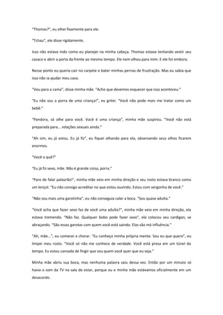 “Thomas?”, eu olhei fixamente para ele.

“Tchau”, ele disse rigidamente.

Isso não estava indo como eu planejei na minha cabeça. Thomas estava tentando vestir seu
casaco e abrir a porta da frente ao mesmo tempo. Ele nem olhou para mim. E ele foi embora.

Nesse ponto eu queria cair no carpete e bater minhas pernas de frustração. Mas eu sabia que
isso não ia ajudar meu caso.

“Vou para a cama”, disse minha mãe. “Acho que devemos esquecer que isso aconteceu.”

“Eu não sou a porra de uma criança!”, eu gritei. “Você não pode mais me tratar como um
bebê.”

“Pandora, só olhe para você. Você é uma criança”, minha mãe suspirou. “Você não está
preparada para... relações sexuais ainda.”

“Ah sim, eu já estou. Eu já fiz”, eu fiquei olhando para ela, observando seus olhos ficarem
enormes.

“Você o quê?”

“Eu já fiz sexo, mãe. Não é grande coisa, porra.”

“Pare de falar palavrão!”, minha mãe veio em minha direção e seu rosto estava branco como
um lençol. “Eu não consigo acreditar no que estou ouvindo. Estou com vergonha de você.”

“Não sou mais uma garotinha”, eu não conseguia calar a boca. “Sou quase adulta.”

“Você acha que fazer sexo faz de você uma adulta?”, minha mãe veio em minha direção, ela
estava tremendo. “Não faz. Qualquer bobo pode fazer sexo”, ela colocou seu cardigan, se
abraçando. “São essas garotas com quem você está saindo. Elas são má influência.”

“Ah, mãe...”, eu comecei a chorar. “Eu conheço minha própria mente. Sou eu que quero”, eu
limpei meu rosto. “Você só não me conhece de verdade. Você está presa em um túnel do
tempo. Eu estou cansada de fingir que sou quem você quer que eu seja.”

Minha mãe abriu sua boca, mas nenhuma palavra saiu dessa vez. Então por um minuto só
havia o som da TV na sala de estar, porque eu e minha mãe estávamos oficialmente em um
desacordo.
 
