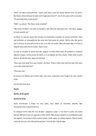 “Bem”, ela disse eventualmente. “Como você disse, você tem quase dezoito anos. Se você é
tão adulta, talvez devesse arranjar outro lugar para morar?”, ela se virou para subir as escadas.
“Aí você pode fazer o que quiser.”

“Mãe”, eu solucei. “Por favor, tente entender”.

“Boa noite, Pandora”, ela subiu as escadas e não olhou de volta para mim. “Por favor, apague
as luzes quando sair.”

Eu fiquei na sala por quase dez minutos só encarando o carpete. Eu estava tremendo. Claro
que enfrentar as conseqüências dos seus atos fazia parte de crescer. Minha mãe não queria
que eu ficasse na casa dela como eu era, e eu não iria mudar. Mas não havia algo a se fazer a
respeito disso além de me mudar. Hoje à noite.

Eu subi as escadas na ponta dos pés, peguei a minha velha bolsa de ginástica e coloquei
algumas roupas, minha escova de dente, e o carregador do meu celular. Então voltei lá para
baixo e, da sala de estar, liguei pra tia Lizzie.

“Claro que você pode ficar aqui, Panda”, ela disse. “Hoje à noite, mas você tem que dizer para
a sua mãe onde você está.”

“Claro que vou.”

Eu escrevi um bilhete para minha mãe, com raiva, e desenhei uma imagem de uma carinha
triste.

Era hora de amor duro.

Naomi

Quinta, 20 de agosto

Quarto da Emily

Emily arremessou o braço no meu peito, seus lábios se movendo, dizendo algo
incompreensível enquanto dormia.

Eu coloquei minha mão em cima da dela – pequena, suave – e me movi na cama. Era macia
demais. Não dormi por um segundo a noite inteira. Não porque sempre nos acordávamos para
nos agarrar, mas porque minha mente estava a todo vapor. Eu estava inquieta. Queria tantas
coisas de uma vez, mas não parecia possível. Teria de abrir mão de algo.
 