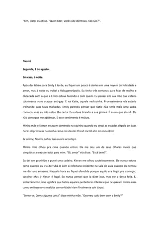 “Sim, claro, ela disse. “Quer dizer, vocês são idênticas, não são?”.




Naomi

Segunda, 3 de agosto.

Em casa, à noite.

Após dar tchau para Emily à tarde, eu fiquei um pouco à deriva em uma nuvem de felicidade e
amor, mas à noite eu voltei a Rabugentrópolis. Eu tinha três semanas para ficar de molho e
obcecada com o que a Emily estava fazendo e com quem. Eu pensei em sua mãe que estaria
totalmente num ataque anti-gay. E na Katie, aquela vadiazinha. Provavelmente ela estaria
treinando suas falas malvadas. Emily pareceu pensar que Katie não seria mais uma vadia
conosco, mas eu não estou tão certa. Eu estava tirando a sua gêmea. É assim que ela vê. Ela
não consegue me agüentar. E esse sentimento é mútuo.

Minha mãe e Kieran estavam comendo na cozinha quando eu desci as escadas depois de duas
horas depressivas na minha cama escutando thrash metal alto em meu iPod.

Se anime, Naomi, talvez isso nunca aconteça.

Minha mãe olhou pra cima quando entrei. Ela me deu um de seus olhares meios que
simpáticos e exasperados para mim. “Oi, amor” ela disse. “Está bem?”.

Eu dei um grunhido e puxei uma cadeira. Kieran me olhou cautelosamente. Ele nunca estava
certo quando eu iria derrubá-lo com o infortuno incidente na sala de aula quando ele tentou
me dar uns amassos. Naquela hora eu fiquei ofendida porque aquilo era ilegal pra começar,
caralho. Mas o Kieran é legal. Eu nunca pensei que ia dizer isso, mas ele a deixa feliz. E,
indiretamente, isso significa que todos aqueles perdedores infelizes que ocupavam minha casa
como se fosse uma maldita comunidade iriam finalmente sair daqui.

“Sente-se. Coma alguma coisa” disse minha mãe. “Ocorreu tudo bem com a Emily?”
 