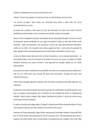 Estiquei cuidadosamente uma perna pra fora da cama.

“Naomi”, disse Emily, grogue. Eu virei para vê-la, um olho fechado, outro em mim.

“Eu preciso de água”, disse baixo, me inclinando para beijar a testa dela. Ela sorriu
sonolentamente e se virou.

Eu andei até a janela e olhei para as casas que formavam um beco sem saída. Cortinas
perfeitamente desenhadas, carros reluzentes na entrada. Limpos e arrumados.

Recuei e fitei o parapeito da janela. Uma Barbie de dez anos pedia atenção no canto, um anel
de diamante barato pendendo em seu pulso de plástico. Então os My Little Ponies multi
coloridos – pelos emaranhados, com acessórios: correias de nylon ofensivamente cobrindo a
orelha de um deles. Um coração macio estava jogado do lado – outro resto do passado da
Katie. Alguém tinha costurado grosseiramente Feliz dia dos namorados no meio. Jesus.

A cama da Katie estava adornada com ursinhos de pelúcia, e uma camisola descartada – se
você pode chamar uma tira de cetim de camisola. Acima de sua cama, um pôster de David
Beckham vestindo suas cuecas Armani e uma figurinha de coração colada em sua virilha
sobressalente.

Seu quarto era como o santuário de um pedófilo. Isso não era um quarto de uma adolescente.
Isso era um ninho para que crianças de doze anos dormissem. Crianças de doze anos
realmente imaturas.

Como Emily conseguia aguentar? Aquela cama minúscula, acordando com Katie todo dia? Era
sufocante.

Eu pensei no meu próprio quarto, que parecia grande em comparação. Um futon grande e caro
que eu comprei, economizando com o dinheiro do meu trabalho de verão na TopShop aos
sábados. Minha colcha vintage. Meu abajur falsificado da Starck. E acima da minha cama,
minha gravura nova de Rothko.

Eu desci as escadas para pegar água e coloquei a chaleira para ferver enquanto estava lá. Faria
uma xícara de chá para nós duas, então eu me sentiria mais normal.

Enquanto eu ficava esperando a água ferver, pensamentos animados voltaram. Estava tão feliz
por ver Emily ontem, tão aliviada de ter ela de volta para mim. Tão desesperada para tocar e
explorar seu corpo, ainda novo e emocionante. Se pudéssemos nos congelar esse verão. Não
 