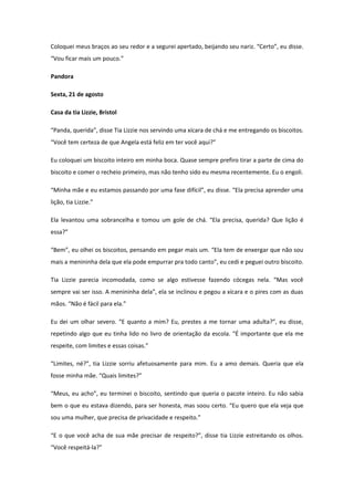 Coloquei meus braços ao seu redor e a segurei apertado, beijando seu nariz. “Certo”, eu disse.
“Vou ficar mais um pouco.”

Pandora

Sexta, 21 de agosto

Casa da tia Lizzie, Bristol

“Panda, querida”, disse Tia Lizzie nos servindo uma xícara de chá e me entregando os biscoitos.
“Você tem certeza de que Angela está feliz em ter você aqui?”

Eu coloquei um biscoito inteiro em minha boca. Quase sempre prefiro tirar a parte de cima do
biscoito e comer o recheio primeiro, mas não tenho sido eu mesma recentemente. Eu o engoli.

“Minha mãe e eu estamos passando por uma fase difícil”, eu disse. “Ela precisa aprender uma
lição, tia Lizzie.”

Ela levantou uma sobrancelha e tomou um gole de chá. “Ela precisa, querida? Que lição é
essa?”

“Bem”, eu olhei os biscoitos, pensando em pegar mais um. “Ela tem de enxergar que não sou
mais a menininha dela que ela pode empurrar pra todo canto”, eu cedi e peguei outro biscoito.

Tia Lizzie parecia incomodada, como se algo estivesse fazendo cócegas nela. “Mas você
sempre vai ser isso. A menininha dela”, ela se inclinou e pegou a xícara e o pires com as duas
mãos. “Não é fácil para ela.”

Eu dei um olhar severo. “E quanto a mim? Eu, prestes a me tornar uma adulta?”, eu disse,
repetindo algo que eu tinha lido no livro de orientação da escola. “É importante que ela me
respeite, com limites e essas coisas.”

“Limites, né?”, tia Lizzie sorriu afetuosamente para mim. Eu a amo demais. Queria que ela
fosse minha mãe. “Quais limites?”

“Meus, eu acho”, eu terminei o biscoito, sentindo que queria o pacote inteiro. Eu não sabia
bem o que eu estava dizendo, para ser honesta, mas soou certo. “Eu quero que ela veja que
sou uma mulher, que precisa de privacidade e respeito.”

“E o que você acha de sua mãe precisar de respeito?”, disse tia Lizzie estreitando os olhos.
“Você respeitá-la?”
 