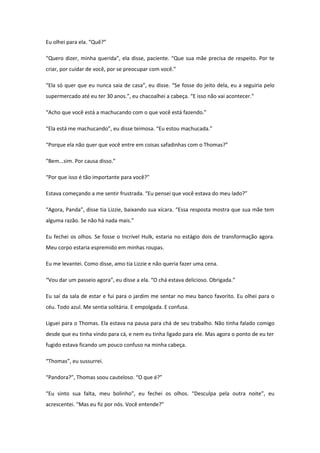 Eu olhei para ela. “Quê?”

“Quero dizer, minha querida”, ela disse, paciente. “Que sua mãe precisa de respeito. Por te
criar, por cuidar de você, por se preocupar com você.”

“Ela só quer que eu nunca saia de casa”, eu disse. “Se fosse do jeito dela, eu a seguiria pelo
supermercado até eu ter 30 anos.”, eu chacoalhei a cabeça. “E isso não vai acontecer.”

“Acho que você está a machucando com o que você está fazendo.”

“Ela está me machucando”, eu disse teimosa. “Eu estou machucada.”

“Porque ela não quer que você entre em coisas safadinhas com o Thomas?”

”Bem...sim. Por causa disso.”

“Por que isso é tão importante para você?”

Estava começando a me sentir frustrada. “Eu pensei que você estava do meu lado?”

“Agora, Panda”, disse tia Lizzie, baixando sua xícara. “Essa resposta mostra que sua mãe tem
alguma razão. Se não há nada mais.”

Eu fechei os olhos. Se fosse o Incrível Hulk, estaria no estágio dois de transformação agora.
Meu corpo estaria espremido em minhas roupas.

Eu me levantei. Como disse, amo tia Lizzie e não queria fazer uma cena.

“Vou dar um passeio agora”, eu disse a ela. “O chá estava delicioso. Obrigada.”

Eu saí da sala de estar e fui para o jardim me sentar no meu banco favorito. Eu olhei para o
céu. Todo azul. Me sentia solitária. E empolgada. E confusa.

Liguei para o Thomas. Ela estava na pausa para chá de seu trabalho. Não tinha falado comigo
desde que eu tinha vindo para cá, e nem eu tinha ligado para ele. Mas agora o ponto de eu ter
fugido estava ficando um pouco confuso na minha cabeça.

“Thomas”, eu sussurrei.

“Pandora?”, Thomas soou cauteloso. “O que é?”

“Eu sinto sua falta, meu bolinho”, eu fechei os olhos. “Desculpa pela outra noite”, eu
acrescentei. “Mas eu fiz por nós. Você entende?”
 