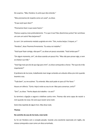 Ele suspirou. “Não, Pandora. Eu acho que não entendo.”

“Mas precisamos de respeito como um casal”, eu disse.

“O que você quer dizer?”

“Precisamos fazer o que casais fazem.”

Thomas suspirou mais profundamente. “E o que é isso? Nos divertirmos juntos? Ser carinhoso
um com um outro? Nos beijarmos?”

Eu sorri. Um sentimento melado surgindo em mim. “Sim, muitos beijos. E toques, e-”

“Pandora”, disse Thommo firmemente. “Eu estou no trabalho.”

“Você quer fazer comigo, não quer?”, eu disse um pouco assustada. “Você ainda quer?”

“Em algum momento, sim”, ele disse soando um pouco frio. “Mas não para provar algo, e nem
se chatear sua mãe.”

“Você liga mais pra ela do que liga para mim”, eu disse começando a chorar. “Por que ela é tão
importante?”

O jardineiro de tia Lizzie, trabalhando mais longe cortando um arbusto olhou pra mim quando
levantei a voz.

“Tudo bem”, eu me acalmei. “Eu entendo. Mas você pode vir para cá? Por favor.”

Houve um silêncio. “Certo. Hoje à noite eu vou te ver. Mas para conversar, certo?”

“Sim!”, eu disse. “Venha depois do trabalho – às seis?”

Eu terminei a ligação e segurei o telefone contra mim. Thomas não seria capaz de resistir a
mim quando me visse. Ele veria que resistir seria inútil.

Outra fala repetida de algum livro. Mas disse tudo.

Thomas

No caminho da casa de tia Lizzie, mais tarde

Eu fui ver Pandora com o coração pesado. Usando uma excelente expressão em inglês, ela
estava começando a soar como um disco arranhado.
 