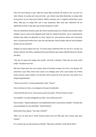 Para mim ela é bonita, e pura. Não tem outro lado da Panda. De onde eu vim, isso tem um
valor imenso. Eu estava com raiva de Cook – por colocar essa ideia distorcida na cabeça dela
de que ela é só um corpo para homens. Minha conversa com JJ naquela manhã abriu meus
olhos. Não que eu esteja feliz com o que aconteceu. Mas acho que realmente há um
significado na frase ‘o que quer que te faça atravessar a noite.’

Para ser totalmente honesto, parte de minha resistência para eu e Panda consumarmos nossa
relação é que eu sinto certo desgosto pelo Cook ter estado lá primeiro. Isso e a obsessão de
Pandora não estão me deixando no clima. Queria ter uma conversa inteira sem mencionar
sexo. Eu queria que Panda visse o que ela está fazendo. Estou ficando cada vez mais duvidoso
de que isso vai acontecer.

Cheguei um pouco depois das seis. Tia Lizzie estava realmente feliz em me ver e me deu um
abraço caloroso. Ela olhou cautelosamente para Pandora que estava saltando de pé em pé por
trás dela.

“Vou dar um pouco de espaço para vocês”, ela disse a Pandora. “Mas não vou estar muito
longe”. Ela piscou pra mim.

Mal tive tempo para tirar meu casaco antes de Pandora avançar em mim e me abraçar. Ela
pressionou suas mãos contra meu corpo e as esfregou para cima e para baixo nas minhas
costas. Queria muito retribuir, era tão bom senti-la perto de mim outra vez, mas resisti. Eu a
empurrei gentilmente.

“Vamos nos sentar”, eu disse apontando o sofá. “Vamos.”

Ela se aninhou em mim, e eu coloquei um braço em volta dela.

“Estou tão feliz por te ver”, ela sussurrou para meu peito. “Pensei muito em você.”

“Eu também”, eu disse esfregando sua mão. “Isso é difícil pra mim.”

Ela se sentou. “Aquela vadiazinha, nos impedindo de fazer o que temos vontade”, Pandora deu
uma punhalada em uma almofada. “Infantil demais.”

Minha boca ficou aberta. “Sua mãe é infantil?”

“Bem, sim. Eu diria que é muito imaturo querer que sua filha seja uma criança, tipo, para
sempre.”

Eu ri, mesmo que eu não estivesse entretido. “Meu Deus, Pandora. Você não faz ideia.”
 