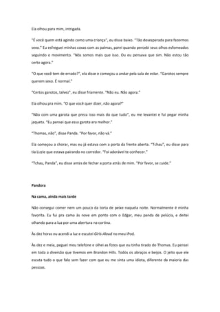 Ela olhou para mim, intrigada.

“É você quem está agindo como uma criança”, eu disse baixo. “Tão desesperada para fazermos
sexo.” Eu esfreguei minhas coxas com as palmas, parei quando percebi seus olhos esfomeados
seguindo o movimento. “Nós somos mais que isso. Ou eu pensava que sim. Não estou tão
certo agora.”

“O que você tem de errado?”, ela disse e começou a andar pela sala de estar. “Garotos sempre
querem sexo. É normal.”

“Certos garotos, talvez”, eu disse friamente. “Não eu. Não agora.”

Ela olhou pra mim. “O que você quer dizer, não agora?”

“Não com uma garota que preza isso mais do que tudo”, eu me levantei e fui pegar minha
jaqueta. “Eu pensei que essa garota era melhor.”

“Thomas, não”, disse Panda. “Por favor, não vá.”

Ela começou a chorar, mas eu já estava com a porta da frente aberta. “Tchau”, eu disse para
tia Lizzie que estava pairando no corredor. “Foi adorável te conhecer.”

“Tchau, Panda”, eu disse antes de fechar a porta atrás de mim. “Por favor, se cuide.”




Pandora

Na cama, ainda mais tarde

Não consegui comer nem um pouco da torta de peixe naquela noite. Normalmente é minha
favorita. Eu fui pra cama às nove em ponto com o Edgar, meu panda de pelúcia, e deitei
olhando para a lua por uma abertura na cortina.

Às dez horas eu acendi a luz e escutei Girls Aloud no meu iPod.

Às dez e meia, peguei meu telefone e olhei as fotos que eu tinha tirado do Thomas. Eu pensei
em toda a diversão que tivemos em Brandon Hills. Todos os abraços e beijos. O jeito que ele
escuta tudo o que falo sem fazer com que eu me sinta uma idiota, diferente da maioria das
pessoas.
 