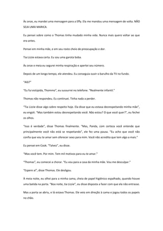 Às onze, eu mandei uma mensagem para a Effy. Ela me mandou uma mensagem de volta. NÃO
SEJA UMA MARICA.

Eu pensei sobre como o Thomas tinha mudado minha vida. Nunca mais quero voltar ao que
era antes.

Pensei em minha mãe, e em seu rosto cheio de preocupação e dor.

Tia Lizzie estava certa. Eu sou uma garota boba.

Às onze e meia eu segurei minha respiração e apertei seu número.

Depois de um longo tempo, ele atendeu. Eu conseguia ouvir o barulho da TV no fundo.

“Alô?”

“Eu fui estúpida, Thommo”, eu sussurrei no telefone. “Realmente infantil.”

Thomas não respondeu. Eu continuei. Tinha nada a perder.

“Tia Lizzie disse algo sobre respeito hoje. Ela disse que eu estava desrespeitando minha mãe”,
eu engoli. “Mas também estou desrespeitando você. Não estou? O que você quer?”, eu fechei
os olhos.

“Isso é verdade”, disse Thomas finalmente. “Mas, Panda, com certeza você entende que
principalmente você não está se respeitando”, ele fez uma pausa. “Eu acho que você não
confia que vou te amar sem oferecer sexo para mim. Você não acredita que tem algo a mais.”

Eu pensei em Cook. “Talvez”, eu disse.

“Mas você tem. Por mim. Tem mil motivos para eu te amar.”

“Thomas”, eu comecei a chorar. “Eu vou para a casa da minha mãe. Vou me desculpar.”

“Espere aí”, disse Thomas. Ele desligou.

À meia noite, eu olhei para a minha cama, cheia de papel higiênico espalhado, quando houve
uma batida na porta. “Boa noite, tia Lizzie”, eu disse disposta a fazer com que ela não entrasse.

Mas a porta se abriu, e lá estava Thomas. Ele veio em direção à cama e jogou todos os papeis
no chão.
 