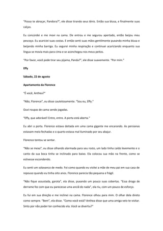 “Posso te abraçar, Pandora?”, ele disse tirando seus tênis. Então sua blusa, e finalmente suas
calças.

Eu concordei e me movi na cama. Ele entrou e me segurou apertado, então beijou meu
pescoço. Eu acariciei suas costas. E então senti suas mãos gentilmente puxando minha blusa e
beijando minha barriga. Eu segurei minha respiração e continuei acariciando enquanto sua
língua se movia mais para cima e se aconchegou nos meus peitos.

“Por favor, você pode tirar seu pijama, Panda?”, ele disse suavemente. “Por mim.”

Effy

Sábado, 22 de agosto

Apartamento da Florence

“É você, Anthea?”

“Não, Florence”, eu disse cautelosamente. “Sou eu, Effy.”

Ouvi roupas de cama sendo jogadas.

“Effy, que adorável! Entre, entre. A porta está aberta.”

Eu abri a porta. Florence estava deitada em uma cama gigante me encarando. As persianas
estavam meio fechadas e o quarto estava mal iluminado por seu abajur.

Florence tentou se sentar.

“Não se mexa”, eu disse olhando alarmada para seu rosto, um lado tinha caído levemente e o
canto da sua boca tinha se inclinado para baixo. Ela colocou sua mão na frente, como se
estivesse escondendo.

Eu senti um solavanco de medo. Foi como quando eu visitei a mãe de meu pai em sua casa de
repouso quando eu tinha oito anos. Florence parecia tão pequena e frágil.

“Não fique assustada, garota”, ela disse, puxando um pouco suas cobertas. “Essa droga de
derrame fez com que eu parecesse uma anciã do nada”, ela riu, com um pouco de esforço.

Eu fui em sua direção e me inclinei na cama. Florence olhou para mim. O olhar dela direto
como sempre. “Bem”, ela disse. “Como você está? Anthea disse que uma amiga veio te visitar.
Sinto por não poder ter conhecido ela. Você se divertiu?”
 