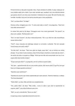 Primeiramente eu não pude responder. Deus. Fiquei atolada em solidão. E culpa. Culpa por ser
uma maldita vadia com a Katie. E por estar sentada aqui, saudável, com uma velhinha doente
que parecia não ter um único osso miserável e malévolo em seu corpo. Me senti ficando mais
humilde. Humilde. Esse sim é um termo estranho para o meu vocabulário.

“Sim”, eu disse afinal. “Foi legal.”

Florence olhou intrigada para mim. “E como está todo o resto?”, ela perguntou. “Você tem
visto Aldo ultimamente?”

Eu estava feliz pela luz do abajur. Conseguia sentir meu rosto queimando. “Um pouco”, eu
disse com cuidado. “Na festa dele e tal.”

“Ele é um bom homem”, ela disse melancolicamente. “Ele e sua mãe tem sido maravilhosos
nesses últimos dias.”

“Tem?”, meus músculos do estômago estavam se cerrando e voltando. “Ele tem passado
muito tempo com você, então?”

“Os dois têm”, ela disse. “Tipo uma ação em dupla, esses dois”, ela se inclinou em minha
direção. “A sua mãe é muito mandona, não é? O fez limpar o banheiro a tarde toda de ontem”,
ela sentou de volta e recuperou o fôlego. “Acho que ele não está acostumado com isso. A ex-
esposa dele dava tarefas simples.”

“O que você quer dizer?”, eu perguntei, sem ter certeza se queria saber.

“Ah, bem... aparentemente ela era uma mulher passiva. Até mesmo dócil. O que fez com que
fosse um choque quando aconteceu.”

“Quando o que aconteceu?”

“Quando ela assumiu que estava apaixonada por outra pessoa”, Florence balançou a cabeça.
“Ele ficou devastado.”

“Pobre Aldo”, eu disse. Não sentindo isso completamente.

“Sim, pobre Aldo”, ela disse. “Mas então... nunca se sabe o que está te espreitando na
esquina, sabe?”, seus olhos brilharam para mim.

“Não”, eu sorri, entendendo. “Nunca se sabe.”

A esperança estava resplandecendo dentro de mim.
 