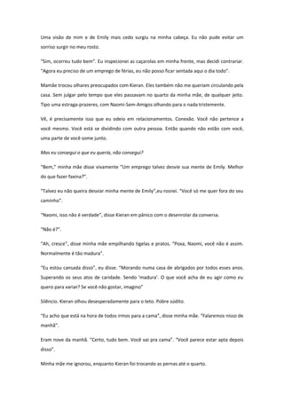 Uma visão de mim e de Emily mais cedo surgiu na minha cabeça. Eu não pude evitar um
sorriso surgir no meu rosto.

“Sim, ocorreu tudo bem”. Eu inspecionei as caçarolas em minha frente, mas decidi contrariar.
“Agora eu preciso de um emprego de férias, eu não posso ficar sentada aqui o dia todo”.

Mamãe trocou olhares preocupados com Kieran. Eles também não me queriam circulando pela
casa. Sem julgar pelo tempo que eles passavam no quarto da minha mãe, de qualquer jeito.
Tipo uma estraga-prazeres, com Naomi-Sem-Amigos olhando para o nada tristemente.

Vê, é precisamente isso que eu odeio em relacionamentos. Conexão. Você não pertence a
você mesmo. Você está se dividindo com outra pessoa. Então quando não estão com você,
uma parte de você some junto.

Mas eu consegui o que eu queria, não consegui?

“Bem,” minha mãe disse vivamente “Um emprego talvez desvie sua mente de Emily. Melhor
do que fazer faxina?”.

“Talvez eu não queira desviar minha mente de Emily”,eu rosnei. “Você só me quer fora do seu
caminho”.

“Naomi, isso não é verdade”, disse Kieran em pânico com o desenrolar da conversa.

“Não é?”.

“Ah, cresce”, disse minha mãe empilhando tigelas e pratos. “Poxa, Naomi, você não é assim.
Normalmente é tão madura”.

“Eu estou cansada disso”, eu disse. “Morando numa casa de abrigados por todos esses anos.
Superando os seus atos de caridade. Sendo ‘madura’. O que você acha de eu agir como eu
quero para variar? Se você não gostar, imagino”

Silêncio. Kieran olhou desesperadamente para o teto. Pobre súdito.

“Eu acho que está na hora de todos irmos para a cama”, disse minha mãe. “Falaremos nisso de
manhã”.

Eram nove da manhã. “Certo, tudo bem. Você vai pra cama”. “Você parece estar apta depois
disso”.

Minha mãe me ignorou, enquanto Kieran foi trocando as pernas até o quarto.
 