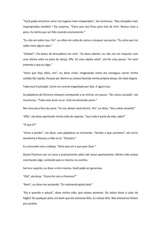 “Você pode encontrar amor nos lugares mais inesperados”, ela continuou. “Nas situações mais
inapropriadas também.” Ela suspirou. “Claro que isso ficou para trás de mim. Restou mais a
pena. Eu tenho que ser feliz vivendo vicariamente.”

“Eu não sei sobre isso, Flo”, eu olhei em volta da cama e cutuquei sua perna. “Eu acho que iria
caber mais alguns aqui.”

“Safada!”, Flo bateu de brincadeira em mim. “Eu devo admitir, eu não iria me importar com
uma última volta na pista de dança, Effy. Só uma rápida valsa”, ela fez uma pausa. “Se você
entende o que eu digo.”

“Acho que faço ideia, sim”, eu disse rindo, imaginando como ela conseguiu varrer minha
solidão tão rápido. Porque por dentro eu estava fazendo minha própria dança. De total alegria.

Toda essa frustração. Como um animal engaiolado por dias. E agora isso.

As pálpebras de Florence estavam começando a se inclinar um pouco. “Ah, estou cansada”, ela
murmurou. “Todo esse amor no ar. Está me deixando assim.”

Me movi para fora da cama. “Eu vou deixar você dormir, Flo”, eu disse. “Vou voltar amanhã.”

“Effy”, ela disse apertando minha mão de repente. “Isso tudo é parte da vida, sabe?”

“O que é?”

“Amar e perder”, ela disse, suas pálpebras se inclinando. “Aceitar o que acontece”, ela sorriu
sonolenta e flutuou a mão no ar. “Etcetera.”

Eu concordei com a cabeça. “Acho que sei o que quer dizer.”

Deixei Florence cair no sono e praticamente saltei até nosso apartamento. Minha mãe estava
cozinhando algo, cantando para si mesma na cozinha.

Sorria e suporte, eu disse a mim mesma. Você pode ser generosa.

“Olá”, ela disse. “Como foi com a Florence?”

“Bom”, eu disse me sentando. “Eu realmente gosto dela.”

“Ela é querida e astuta”, disse minha mãe, que estava atraente. Ou talvez fosse o calor do
fogão? De qualquer jeito, era bom que ela estivesse feliz. Eu estava feliz. Nós estávamos felizes
pra caralho.
 