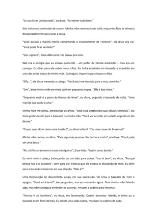 “Eu vou fazer um baseado”, eu disse. “Se estiver tudo bem.”

Nós tínhamos terminado de comer. Minha mãe resolveu fazer café, enquanto Aldo se oferecia
desajeitadamente para lavar a louça.

“Você passou a manhã inteira consertando o encanamento de Florence”, ela disse pra ele.
“Você pode ficar sentado?”

“Sim, signora”, disse Aldo sério. Ele piscou pra mim.

Não era a energia que eu estava querendo – um jantar de família acolhedor – mas era um
começo. Eu olhei para ele sobre meus cílios. Eu tinha enrolado um baseado e acendido em
uma das velas bobas da minha mãe. Eu traguei, inspirei e passei para o Aldo.

“Effy...”, ele disse mexendo a cabeça. “Você está me levando para o mau caminho.”

“Sim”, disse minha mãe servindo café em pequenos copos. “Effy é boa nisso.”

“Enquanto você é a porra da Branca de Neve”, eu disse, pegando o baseado de volta. “Uma
mamãe que cuida e ama.”

Minha mãe me olhou, estreitando os olhos. “Você está destruindo suas células cerebrais”, ela
disse gesticulando para o baseado na minha mão. “Você vai acordar em estado vegetal um dia
desses.”

“O que, quer dizer como uma batata?”, eu disse infantil. “Ou uma couve de Bruxelas?”

Minha mãe revirou os olhos. “Para algumas pessoas não demora muito”, ela disse. “Você pode
ser uma delas.”

“Ah, a Effy claramente é muito inteligente”, disse Aldo. “Assim como bonita.”

Eu senti minha cabeça balançando de um lado para outro. “Isso é bom”, eu disse. “Porque
beleza não é o bastante”. Sorri para ele. Parecia que ele estava se afastando de mim. Eu olhei
para o baseado e balancei em sua direção. “Não é?”

Uma tremulação de desconforto surgiu em sua expressão. Ele tirou o baseado de mim e
apagou. “Você está bem?”, ele perguntou, sua voz recuando agora. Ouvi minha mãe falando
algo, mas não conseguia entender as palavras. Arrastei a cadeira para levantar.

“Preciso ir ao banheiro”, eu disse, me levantando. Queria desmaiar. Merda, o vinho ou o
baseado eram forte demais. Eu tentei uma saída sóbria, mas bati na cadeira de Aldo.
 