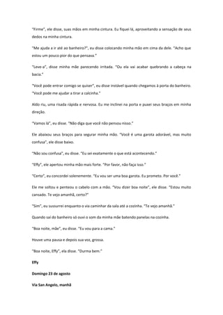 “Firme”, ele disse, suas mãos em minha cintura. Eu fiquei lá, aproveitando a sensação de seus
dedos na minha cintura.

“Me ajuda a ir até ao banheiro?”, eu disse colocando minha mão em cima da dele. “Acho que
estou um pouco pior do que pensava.”

“Leve-a”, disse minha mãe parecendo irritada. “Ou ela vai acabar quebrando a cabeça na
bacia.”

“Você pode entrar comigo se quiser”, eu disse instável quando chegamos à porta do banheiro.
“Você pode me ajudar a tirar a calcinha.”

Aldo riu, uma risada rápida e nervosa. Eu me inclinei na porta e puxei seus braços em minha
direção.

“Vamos lá”, eu disse. “Não diga que você não pensou nisso.”

Ele abaixou seus braços para segurar minha mão. “Você é uma garota adorável, mas muito
confusa”, ele disse baixo.

“Não sou confusa”, eu disse. “Eu sei exatamente o que está acontecendo.”

“Effy”, ele apertou minha mão mais forte. “Por favor, não faça isso.”

“Certo”, eu concordei solenemente. “Eu vou ser uma boa garota. Eu prometo. Por você.”

Ele me soltou e penteou o cabelo com a mão. “Vou dizer boa noite”, ele disse. “Estou muito
cansado. Te vejo amanhã, certo?”

“Sim”, eu sussurrei enquanto o via caminhar da sala até a cozinha. “Te vejo amanhã.”

Quando saí do banheiro só ouvi o som da minha mãe batendo panelas na cozinha.

“Boa noite, mãe”, eu disse. “Eu vou para a cama.”

Houve uma pausa e depois sua voz, grossa.

“Boa noite, Effy”, ela disse. “Durma bem.”

Effy

Domingo 23 de agosto

Via San Angelo, manhã
 
