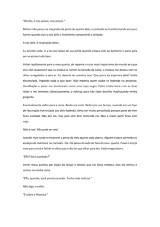 “Oh Dio, il mio amore, mio amore.”

Minha mão parou na maçaneta da porta do quarto dela, a confusão se transformando em puro
horror quando ouvi a voz dele e finalmente compreendi a verdade.

A voz dele. A respiração deles.

Eu acordei cedo, vi a luz por baixo de sua porta quando estava indo ao banheiro e parei para
ver se estava tudo bem.

Voltei rapidamente para o meu quarto, de repente a coisa mais importante do mundo era que
eles não soubessem que eu estava lá. Sentei na beirada da cama, o choque me deixou com os
olhos arregalados e sem ar. Eu deveria ter previsto isso. Que porra eu esperava dela? Vadia
dissimulada. Pegando tudo o que quer. Não importa quem acabe se fodendo no processo.
Humilhação e pesar me dominaram como uma capa negra. Cobri minha boca com as duas
mãos e me lamentei silenciosamente, o esforço para não fazer barulho machucando minha
garganta.

Eventualmente voltei para a cama. Ainda era cedo. Deitei por um tempo, ouvindo em um tipo
de fascinação horrorizada aos dois fodendo. Devo ser muito perturbada porque parte de mim
ficou excitada. Não por ela, mas pelo som dele comendo ela. Mas a maior parte ficou com
nojo.

Não é real. Não pode ser real.

Acordei mais tarde e encontrei a porta do meu quarto toda aberta. Alguém estava varrendo os
azulejos de mármore no corredor. Ela. Ela parou do lado de fora do meu quarto. Puxei o lençol
mais para cima e fechei os olhos para não ter que olhar para ela. Vadia enganadora.

“Effy? Está acordada?”

Cerrei meus punhos por baixo do lençol e desejei que ela fosse embora, mas ela entrou e
sentou na minha cama.

“Effy, querida, você precisa acordar. Tenho más notícias.”

Não diga, caralho.

“É sobre a Florence.”
 