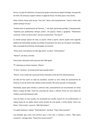 forma, um pote de azeitonas, um pouco de queijo e presunto em papel manteiga. Uma garrafa
de vinho. Ele amassou o papel e deixou na tigela de frutas. Ele olhou para o meu shorts.

Achei minhas chaves atrás da pia. “Vou sair”, disse a ele tranquilamente. “Você e minha mãe
podem almoçar em paz.”

“Anthea está no apartamento da Florence...”, ele disse, parecendo perdido. E decepcionado.
“Esperava que pudéssemos almoçar juntos”, ele pausou, limpou a garganta. “Poderíamos
conversar. Tenho um bom vinho”, ele sorriu tristemente. “Por favor?”

Eu hesitei porque apesar de tudo, eu queria. Ainda o queria. Queria aquele meio segundo
patético de eletricidade quando seus dedos encostassem nos meus ao me passar uma bebida.
Mas a sensação de anticlímax, de decepção, era enorme.

“Sinto muito. Você deveria ter dito algo antes”, eu disse. “Tenho planos.”

“Planos?”, ele disse, sorrindo.

Sinto muito, não posso sentir pena de você. Não agora.

“É”, balançava as chaves inquieta. “Planos.”

“É claro”, ele disse. “A comida estará aqui quando voltar.”

“Ótimo”, virei e andei até a porta da frente, fechando-a atrás de mim silenciosamente.

Do lado de fora parei no topo da escadaria, ouvindo os sons vindos do apartamento da
Florence. A voz da minha mãe. Móveis sendo movidos. Me sentia exausta, e entorpecida.

Atordoada, passei pela entrada e continuei indo, eventualmente me encontrando em Santa
Maria. A igreja do Aldo. Tanto faz, precisava de calma, e silêncio. Entrei em uma cabine de
madeira, querendo bloquear tudo.

Uma voz falou no meu ouvido, me assustando pra caralho. Estava em um confessionário. A
cabeça baixa de um padre estava visível através de uma grade a minha direita. Como nos
filmes. “Sinto muito”, sussurrei. “Não falo italiano.”

Vi o padre balançar a cabeça. “Está tudo bem”, ele disse. “Fique. Deus escutará.”

Sua bondade agiu como uma torneira para o meu luto, e comecei a chorar. “Não quero
conversar”, consegui dizer. “Posso ficar mesmo assim?”
 