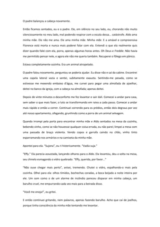 O padre balançou a cabeça novamente.

Então ficamos sentados, eu e o padre. Ele, em silêncio no seu lado, eu, chorando não muito
silenciosamente no meu lado, mal podendo respirar com a escala dessa... catástrofe. Aldo ama
minha mãe. Ele não me ama. Ele ama minha mãe. Minha mãe. E a amável e compreensiva
Florence está morta e nunca mais poderei falar com ela. Entendi o que ela realmente quis
dizer quando falei com ela, porra, apenas algumas horas antes. Oh Deus e Freddie. Não havia
me permitido pensar nele, e agora ele não me queria também. Recuperei o fôlego em pânico.

Estava completamente sozinha. Era um animal atropelado.

O padre falou novamente, perguntou se poderia ajudar. Eu disse não e saí da cabine. Encontrei
uma capela lateral vazia e sentei, subitamente exausta. Sentindo-me pesada, como se
estivesse me mexendo embaixo d’água, me curvei para pegar uma almofada de ajoelhar,
deitei no banco da igreja, com a cabeça na almofada; apenas deitei.

Depois de vinte minutos o desconforto me fez levantar e sair dali. Comecei a andar para casa,
sem saber o que mais fazer, o luto se transformando em raiva a cada passo. Comecei a andar
mais rápido e então a correr. Continuei correndo para os prédios, então dois degraus por vez
até nosso apartamento, ofegando, grunhindo como a porra de um animal selvagem.

Quando irrompi pela porta para encontrar minha mãe e Aldo sentados na mesa da cozinha,
bebendo vinho, como se não houvesse qualquer coisa errada, eu não parei; limpei a mesa com
uma passada de braço violenta. Vendo copos e garrafa caindo no chão, vinho tinto
esparramando nos armários e na camiseta da minha mãe.

Apontei para ela. “Sujona”, eu ri histericamente. “Vadia suja.”

“Effy.” Ela parecia assustada, lançando olhares para o Aldo. Ela levantou, deu a volta na mesa,
seu chinelo esmagando o vidro quebrado. “Effy, querida, por favor...”

“Não ouse chegar mais perto”, avisei, tremendo. Chutei o vidro, espalhando-o mais pela
cozinha. Olhei para ela: olhos tímidos, bochechas coradas, a boca beijada a noite inteira por
ele. Um som como o de um alarme de incêndio pareceu disparar em minha cabeça, um
barulho cruel, me empurrando cada vez mais para a beirada disso.

“Você me enoja!”, eu gritei.

E então continuei gritando, nem palavras, apenas fazendo barulho. Acho que caí de joelhos,
porque tinha consciência da minha mãe tentando me levantar.
 