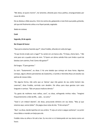 “Me deixa, só quero morrer”, me lamentei, olhando para meus joelhos, ensanguentados por
causa do vidro.

Ela se afastou e Aldo assumiu. Virei-me contra ele, golpeando o mais forte que podia, gritando,
até que ele finalmente soltou e eu fiquei parada, esgotada.

Nada me restava.

Cook

Segunda, 24 de agosto

Bar Grapes & Favour

“Que porra estamos fazendo aqui?”, disse Freddie, olhando em volta do lugar.

“O que há de errado com o lugar?” Eu sentei em um banco alto. “É limpo, cheira bem...” Me
virei para ver o quadro atrás de mim. “E fazem um ótimo salmão frito com limão e purê de
batatas com coentro, Fred. Como não gostar?”

Ele fungou. “É para garotas.”

Eu sorri. “Exatamente”, eu disse. E há uma balada que começa em duas horas. Algumas
cervejas, alguns olhares persistentes do Cookzinho, e Camilla e Henrietta Ricas ali estarão nas
palmas de nossas mãos.

“De alguma forma, não acho que as ‘damas’ aqui irão gostar do seu estilo homem das
cavernas”, disse Freddie, sorrindo com desdém. Ele olhou para duas garotas com saias
longuete e camisas. “São um pouco maduras demais.”

“Eu gosto de mulheres mais velhas, cara”, eu disse, esfregando minhas mãos. “Imaginei
frequentemente a mãe da Effy... sabe... na cama.”

“Você é um imbecil doente”, ele disse, procurando dinheiro em seu bolso. “Mas já que
estamos aqui, vamos beber”. Ele pegou duas notas de dez. “O de sempre?”

“Boa”, eu disse, dando tapinhas em seu ombro. “E seja um amor e pegue azeitonas”, eu juntei
meus lábios e mandei um beijo para ele.

Freddie rolou os olhos e foi até o bar. Eu me virei e vi JJ balançando em seu banco como um
louco.
 