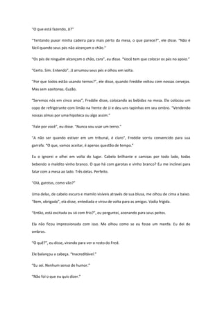 “O que está fazendo, JJ?”

“Tentando puxar minha cadeira para mais perto da mesa, o que parece?”, ele disse. “Não é
fácil quando seus pés não alcançam o chão.”

“Os pés de ninguém alcançam o chão, cara”, eu disse. “Você tem que colocar os pés no apoio.”

“Certo. Sim. Entendo”, JJ arrumou seus pés e olhou em volta.

“Por que todos estão usando ternos?”, ele disse, quando Freddie voltou com nossas cervejas.
Mas sem azeitonas. Cuzão.

“Seremos nós em cinco anos”, Freddie disse, colocando as bebidas na mesa. Ele colocou um
copo de refrigerante com limão na frente de JJ e deu uns tapinhas em seu ombro. “Vendendo
nossas almas por uma hipoteca ou algo assim.”

“Fale por você”, eu disse. “Nunca vou usar um terno.”

“A não ser quando estiver em um tribunal, é claro”, Freddie sorriu convencido para sua
garrafa. “O que, vamos aceitar, é apenas questão de tempo.”

Eu o ignorei e olhei em volta do lugar. Cabelo brilhante e camisas por todo lado, todas
bebendo o maldito vinho branco. O que há com garotas e vinho branco? Eu me inclinei para
falar com a mesa ao lado. Três delas. Perfeito.

“Olá, garotas, como vão?”

Uma delas, de cabelo escuro e mamilo visíveis através de sua blusa, me olhou de cima a baixo.
“Bem, obrigada”, ela disse, entediada e virou de volta para as amigas. Vadia frígida.

“Então, está excitada ou só com frio?”, eu perguntei, acenando para seus peitos.

Ela não ficou impressionada com isso. Me olhou como se eu fosse um merda. Eu dei de
ombros.

“O quê?”, eu disse, virando para ver o rosto do Fred.

Ele balançou a cabeça. “Inacreditável.”

“Eu sei. Nenhum senso de humor.”

“Não foi o que eu quis dizer.”
 
