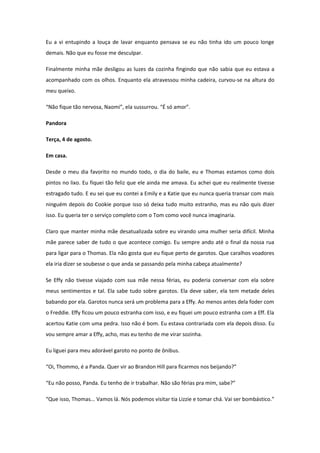 Eu a vi entupindo a louça de lavar enquanto pensava se eu não tinha ido um pouco longe
demais. Não que eu fosse me desculpar.

Finalmente minha mãe desligou as luzes da cozinha fingindo que não sabia que eu estava a
acompanhado com os olhos. Enquanto ela atravessou minha cadeira, curvou-se na altura do
meu queixo.

“Não fique tão nervosa, Naomi”, ela sussurrou. “É só amor”.

Pandora

Terça, 4 de agosto.

Em casa.

Desde o meu dia favorito no mundo todo, o dia do baile, eu e Thomas estamos como dois
pintos no lixo. Eu fiquei tão feliz que ele ainda me amava. Eu achei que eu realmente tivesse
estragado tudo. E eu sei que eu contei a Emily e a Katie que eu nunca queria transar com mais
ninguém depois do Cookie porque isso só deixa tudo muito estranho, mas eu não quis dizer
isso. Eu queria ter o serviço completo com o Tom como você nunca imaginaria.

Claro que manter minha mãe desatualizada sobre eu virando uma mulher seria difícil. Minha
mãe parece saber de tudo o que acontece comigo. Eu sempre ando até o final da nossa rua
para ligar para o Thomas. Ela não gosta que eu fique perto de garotos. Que caralhos voadores
ela iria dizer se soubesse o que anda se passando pela minha cabeça atualmente?

Se Effy não tivesse viajado com sua mãe nessa férias, eu poderia conversar com ela sobre
meus sentimentos e tal. Ela sabe tudo sobre garotos. Ela deve saber, ela tem metade deles
babando por ela. Garotos nunca será um problema para a Effy. Ao menos antes dela foder com
o Freddie. Effy ficou um pouco estranha com isso, e eu fiquei um pouco estranha com a Eff. Ela
acertou Katie com uma pedra. Isso não é bom. Eu estava contrariada com ela depois disso. Eu
vou sempre amar a Effy, acho, mas eu tenho de me virar sozinha.

Eu liguei para meu adorável garoto no ponto de ônibus.

“Oi, Thommo, é a Panda. Quer vir ao Brandon Hill para ficarmos nos beijando?”

“Eu não posso, Panda. Eu tenho de ir trabalhar. Não são férias pra mim, sabe?”

“Que isso, Thomas... Vamos lá. Nós podemos visitar tia Lizzie e tomar chá. Vai ser bombástico.”
 