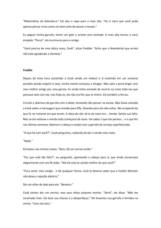 “Matemática da dobradura.” Ele deu o sapo para a mais alta. “Ou é claro que você pode
apenas pensar nisso como um bom jeito de passar o tempo.”

Eu peguei minha garrafa, tomei um gole e arrotei com vontade. A mais alta torceu o nariz
enojada. “Porco”, ela murmurou para a amiga.

“Você precisa de uma tática nova, Cook”, disse Freddie. “Acho que o Neandertal que arrota
não está agradando a clientela.”




Freddie

Depois de meia hora assistindo o Cook sendo um imbecil e JJ existindo em um universo
paralelo aonde origami é sexy, minha mente começou a divagar. Não valia a pena brigar com
meu melhor amigo por uma garota. Eu ainda tinha vontade de socá-lo no rosto toda vez que
pensava nele com ela, mas foda-se, ela não era flor que se cheire. Ela também o ferrou.

Circulei a abertura da garrafa com o dedo, tentando não pensar na escola. Não havia contado
a Cook sobre a mensagem que mandei para Effy. Dizendo para ela não voltar. Me arrependi do
que fiz no instante em que enviei. A ideia de não vê-la de novo era... merda. Sentia sua falta.
Mas se ela voltasse a merda toda começaria de novo. Vai saber o que ela pensou... e o que fez
nas últimas semanas. Balancei a cabeça e acabei com a garrafa de cerveja superfaturada.

“O que há com você?”, Cook perguntou, voltando do bar e vendo meu rosto.

“Nada.”

Ele bateu nas minhas costas. “Bem, dê um sorriso então.”

“Por que está tão feliz?”, eu perguntei, apontando a cabeça para JJ, que ainda conversava
alegremente com seu fã clube. “Até ele está se saindo melhor do que você?”

“Pura sorte, meu amigo… e de qualquer forma, você já deveria saber que o Cookie Monster
não deixa a rejeição afetá-lo.”

Dei um olhar de lado para ele. “Besteira.”

Cook tentou dar um sorriso, mas seus olhos estavam mortos. “Sério”, ele disse. “Não me
incomodo mais. Ela teve sua chance e a desperdiçou.” Ele levantou sua garrafa e brindou na
minha. “Com nós dois.”
 