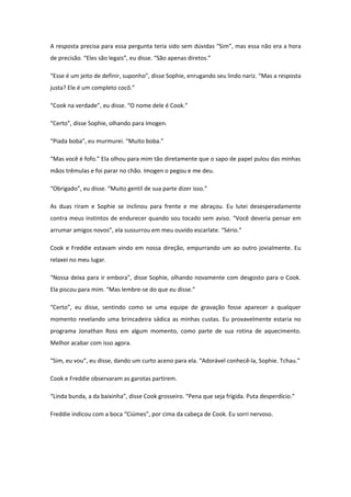 A resposta precisa para essa pergunta teria sido sem dúvidas “Sim”, mas essa não era a hora
de precisão. “Eles são legais”, eu disse. “São apenas diretos.”

“Esse é um jeito de definir, suponho”, disse Sophie, enrugando seu lindo nariz. “Mas a resposta
justa? Ele é um completo cocô.”

“Cook na verdade”, eu disse. “O nome dele é Cook.”

“Certo”, disse Sophie, olhando para Imogen.

“Piada boba”, eu murmurei. “Muito boba.”

“Mas você é fofo.” Ela olhou para mim tão diretamente que o sapo de papel pulou das minhas
mãos trêmulas e foi parar no chão. Imogen o pegou e me deu.

“Obrigado”, eu disse. “Muito gentil de sua parte dizer isso.”

As duas riram e Sophie se inclinou para frente e me abraçou. Eu lutei desesperadamente
contra meus instintos de endurecer quando sou tocado sem aviso. “Você deveria pensar em
arrumar amigos novos”, ela sussurrou em meu ouvido escarlate. “Sério.”

Cook e Freddie estavam vindo em nossa direção, empurrando um ao outro jovialmente. Eu
relaxei no meu lugar.

“Nossa deixa para ir embora”, disse Sophie, olhando novamente com desgosto para o Cook.
Ela piscou para mim. “Mas lembre-se do que eu disse.”

“Certo”, eu disse, sentindo como se uma equipe de gravação fosse aparecer a qualquer
momento revelando uma brincadeira sádica as minhas custas. Eu provavelmente estaria no
programa Jonathan Ross em algum momento, como parte de sua rotina de aquecimento.
Melhor acabar com isso agora.

“Sim, eu vou”, eu disse, dando um curto aceno para ela. “Adorável conhecê-la, Sophie. Tchau.”

Cook e Freddie observaram as garotas partirem.

“Linda bunda, a da baixinha”, disse Cook grosseiro. “Pena que seja frígida. Puta desperdício.”

Freddie indicou com a boca “Ciúmes”, por cima da cabeça de Cook. Eu sorri nervoso.
 