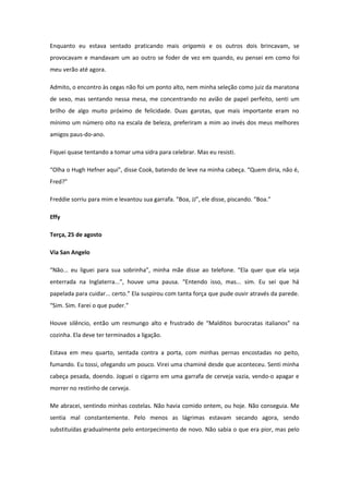 Enquanto eu estava sentado praticando mais origamis e os outros dois brincavam, se
provocavam e mandavam um ao outro se foder de vez em quando, eu pensei em como foi
meu verão até agora.

Admito, o encontro às cegas não foi um ponto alto, nem minha seleção como juiz da maratona
de sexo, mas sentando nessa mesa, me concentrando no avião de papel perfeito, senti um
brilho de algo muito próximo de felicidade. Duas garotas, que mais importante eram no
mínimo um número oito na escala de beleza, preferiram a mim ao invés dos meus melhores
amigos paus-do-ano.

Fiquei quase tentando a tomar uma sidra para celebrar. Mas eu resisti.

“Olha o Hugh Hefner aqui”, disse Cook, batendo de leve na minha cabeça. “Quem diria, não é,
Fred?”

Freddie sorriu para mim e levantou sua garrafa. “Boa, JJ”, ele disse, piscando. “Boa.”

Effy

Terça, 25 de agosto

Via San Angelo

“Não... eu liguei para sua sobrinha”, minha mãe disse ao telefone. “Ela quer que ela seja
enterrada na Inglaterra...”, houve uma pausa. “Entendo isso, mas... sim. Eu sei que há
papelada para cuidar... certo.” Ela suspirou com tanta força que pude ouvir através da parede.
“Sim. Sim. Farei o que puder.”

Houve silêncio, então um resmungo alto e frustrado de “Malditos burocratas italianos” na
cozinha. Ela deve ter terminados a ligação.

Estava em meu quarto, sentada contra a porta, com minhas pernas encostadas no peito,
fumando. Eu tossi, ofegando um pouco. Virei uma chaminé desde que aconteceu. Senti minha
cabeça pesada, doendo. Joguei o cigarro em uma garrafa de cerveja vazia, vendo-o apagar e
morrer no restinho de cerveja.

Me abracei, sentindo minhas costelas. Não havia comido ontem, ou hoje. Não conseguia. Me
sentia mal constantemente. Pelo menos as lágrimas estavam secando agora, sendo
substituídas gradualmente pelo entorpecimento de novo. Não sabia o que era pior, mas pelo
 